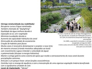 Córrego renaturalizado (ou reabilitado)
Recuperar cursos d´água canalizados
Também chamado de “daylighting”
Qualidade da água melhora devido à
exposição ao ar, sol e vegetação
Minimiza inundações devido a:
Aumento da capacidade hidráulica do canal
Diminuição da velocidade do escoamento
Criação de habitats para fauna
Muitas vezes é necessário destamponar e projetar o novo leito:
de maneira sinuosa (criando meandros adequados ao local)
com revestimento rugoso (retardar a velocidade da água)
e patamarizado (dissipar a energia hidráulica)
Manter a antiga galeria como sistema de apoio que recebe o extravasamento do novo canal durante
precipitações extremas
Articular a um parque linear: ativar funções ecossistêmicas
Contribui com a recarga de aquíferos e com a manutenção de uma vigorosa vegetação lindeira beneficiada
com a significativa umidade do solo
Locais de implantação: “Várzea”
Em Seul, o fundo do vale do córrego Cheonggyecheon
foi, por 40 anos, ocupado por habitações precárias.
Em 1976, foi totalmente tamponado dando lugar a
uma avenida.
Em 2003, a avenida foi removida e o córrego
recuperado ao longo de 5,8km.
A obra custou cerca de US$ 281 milhões e levou dois
anos para sua conclusão
 