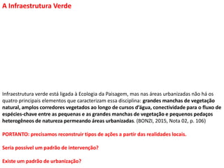 A Infraestrutura Verde
Infraestrutura verde está ligada à Ecologia da Paisagem, mas nas áreas urbanizadas não há os
quatro principais elementos que caracterizam essa disciplina: grandes manchas de vegetação
natural, amplos corredores vegetados ao longo de cursos d’água, conectividade para o fluxo de
espécies-chave entre as pequenas e as grandes manchas de vegetação e pequenos pedaços
heterogêneos de natureza permeando áreas urbanizadas. (BONZI, 2015, Nota 02, p. 106)
PORTANTO: precisamos reconstruir tipos de ações a partir das realidades locais.
Seria possível um padrão de intervenção?
Existe um padrão de urbanização?
 