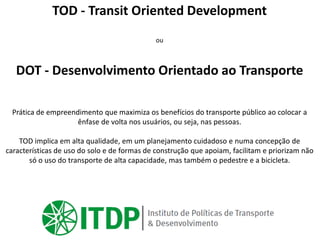 TOD - Transit Oriented Development
ou
DOT - Desenvolvimento Orientado ao Transporte
Prática de empreendimento que maximiza os benefícios do transporte público ao colocar a
ênfase de volta nos usuários, ou seja, nas pessoas.
TOD implica em alta qualidade, em um planejamento cuidadoso e numa concepção de
características de uso do solo e de formas de construção que apoiam, facilitam e priorizam não
só o uso do transporte de alta capacidade, mas também o pedestre e a bicicleta.
 