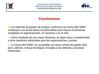 Laboratorio de Control Avanzado
Departamento de Ingeniería Eléctrica
Universidad de Santiago de Chile
Conclusiones
Los sistemas de gestión de energía, conforme a la norma ISO 50001,
constituyen una de las bases fundamentales para mejorar la eficiencia
energética en organizaciones, en naciones y en el orbe.
Como resultado de una mayor eficiencia, se logra mayor competitividad
y otros beneficios adicionales para las organizaciones y países.
La norma ISO 50001 es compatible con otras normas de gestión ISO;
pero, además, incluye tecnología vinculada a los sistemas y procesos
industriales.
 