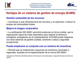 Laboratorio de Control Avanzado
Departamento de Ingeniería Eléctrica
Universidad de Santiago de Chile
Ventajas de un sistema de gestión de energía (EnMS)
Adaptado de: Ministerio del Medioambiente, Conservación de la Naturaleza y Seguridad Nuclear de Alemania
(2010).
Gestión sostenible de los recursos
Contribuye a usar eficientemente los recursos y, en particular, a reducir el
empleo de combustibles fósiles.
Mejora la imagen corporativa
La certificación ISO 50001 permitirá evidenciar en forma creíble, que la
organización opera de modo sistemático para mejorar la eficiencia
energética, protegiendo así el medioambiente. El EnMS puede integrarse
con otros sistemas de gestión (calidad, ambiente o salud y seguridad
ocupacional).
Puede emplearse en conjunto con un sistema de incentivos
Permite que se implementen esquemas de incentivos nacionales o
regionales, basados en la implementación de la norma ISO 50001.
 