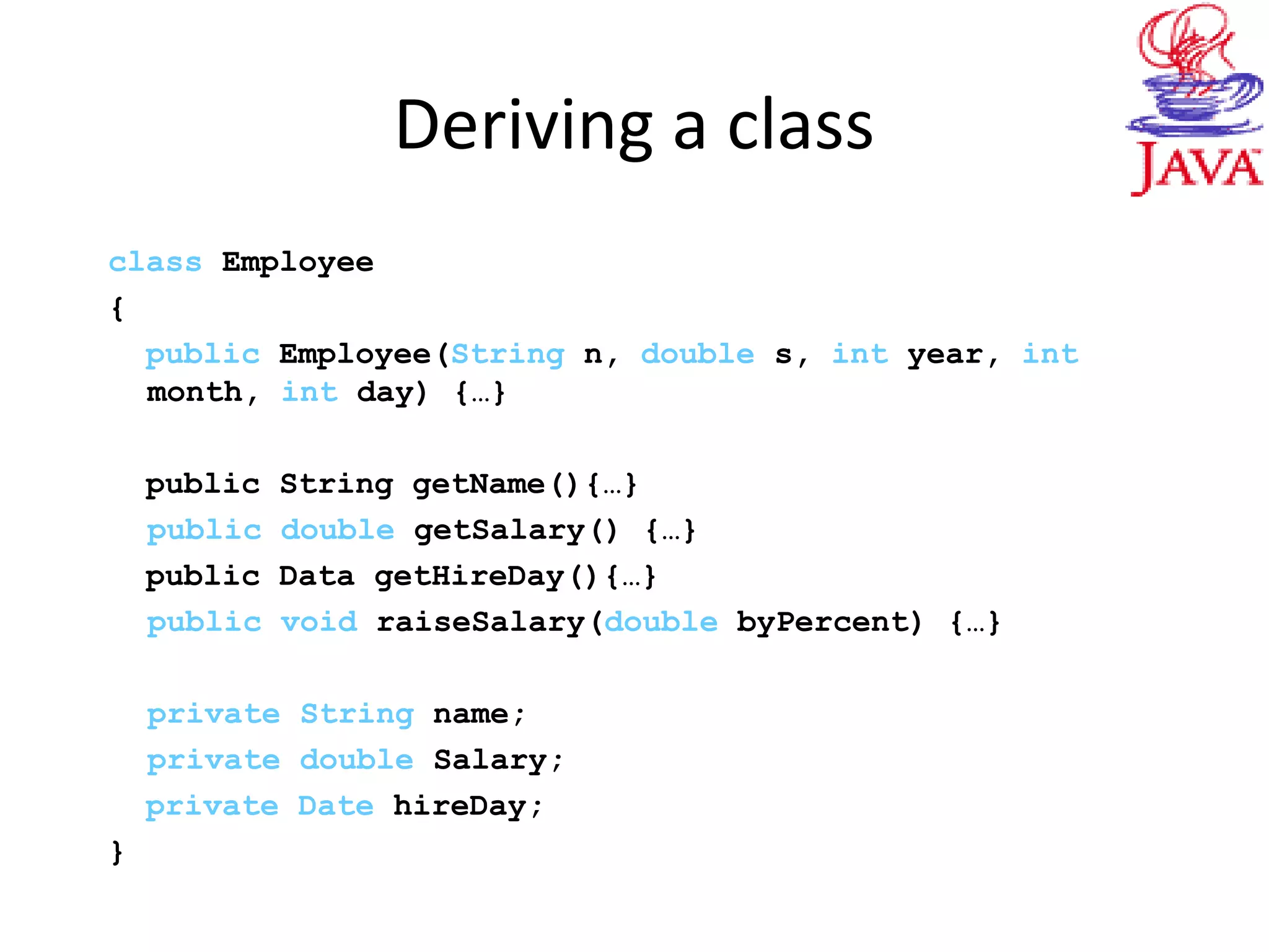 Deriving a class
class Employee
{
public Employee(String n, double s, int year, int
month, int day) {…}
public String getName(){…}
public double getSalary() {…}
public Data getHireDay(){…}
public void raiseSalary(double byPercent) {…}
private String name;
private double Salary;
private Date hireDay;
}
 