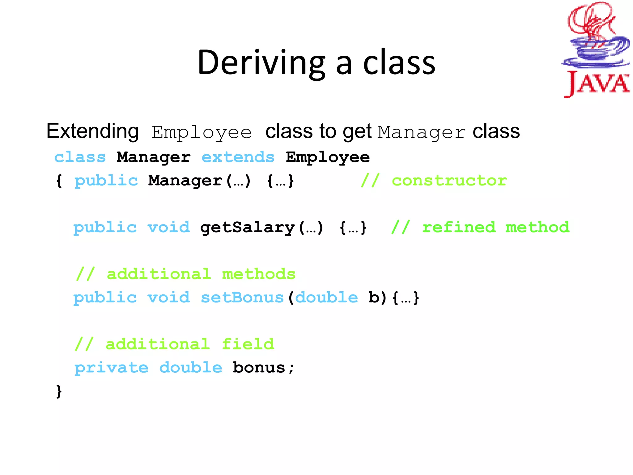 Deriving a class
Extending Employee class to get Manager class
class Manager extends Employee
{ public Manager(…) {…} // constructor
public void getSalary(…) {…} // refined method
// additional methods
public void setBonus(double b){…}
// additional field
private double bonus;
}
 
