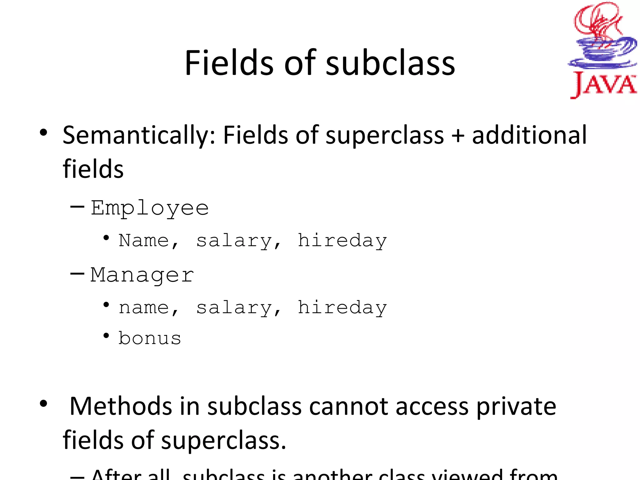 Fields of subclass
• Semantically: Fields of superclass + additional
fields
– Employee
• Name, salary, hireday
– Manager
• name, salary, hireday
• bonus
• Methods in subclass cannot access private
fields of superclass.
 