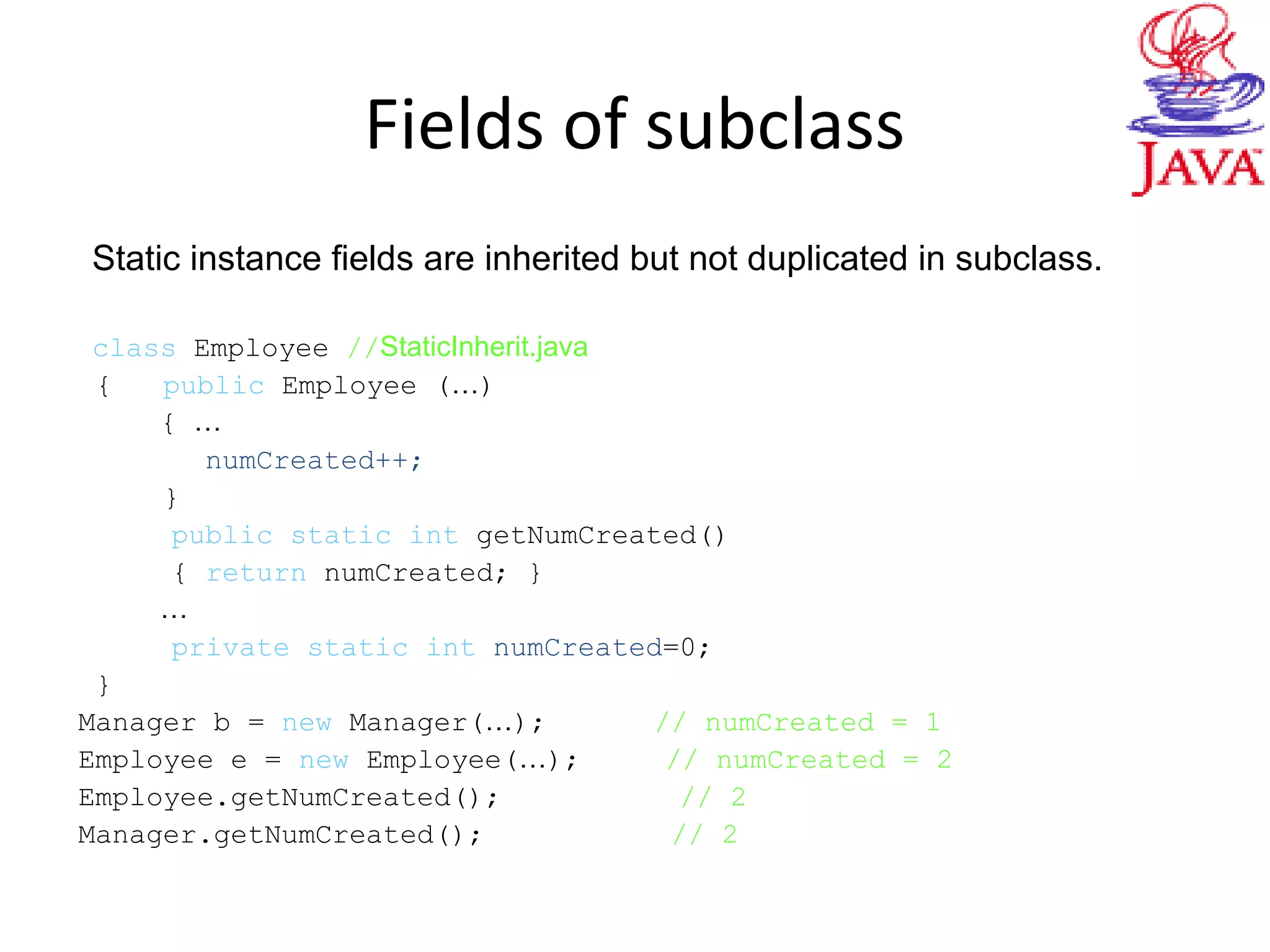 Fields of subclass
Static instance fields are inherited but not duplicated in subclass.
class Employee //StaticInherit.java
{ public Employee (…)
{ …
numCreated++;
}
public static int getNumCreated()
{ return numCreated; }
…
private static int numCreated=0;
}
Manager b = new Manager(…); // numCreated = 1
Employee e = new Employee(…); // numCreated = 2
Employee.getNumCreated(); // 2
Manager.getNumCreated(); // 2
 