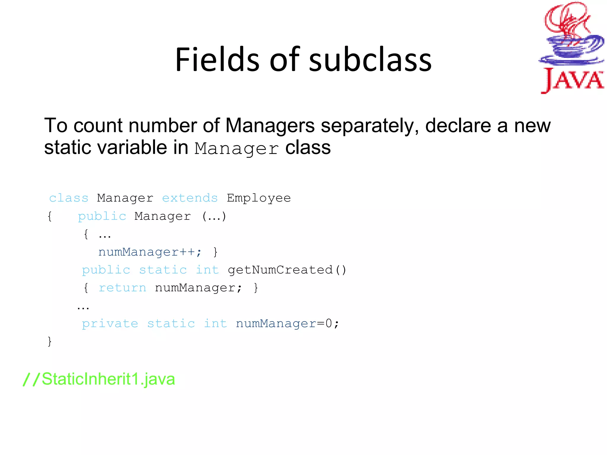 Fields of subclass
To count number of Managers separately, declare a new
static variable in Manager class
class Manager extends Employee
{ public Manager (…)
{ …
numManager++; }
public static int getNumCreated()
{ return numManager; }
…
private static int numManager=0;
}
//StaticInherit1.java
 