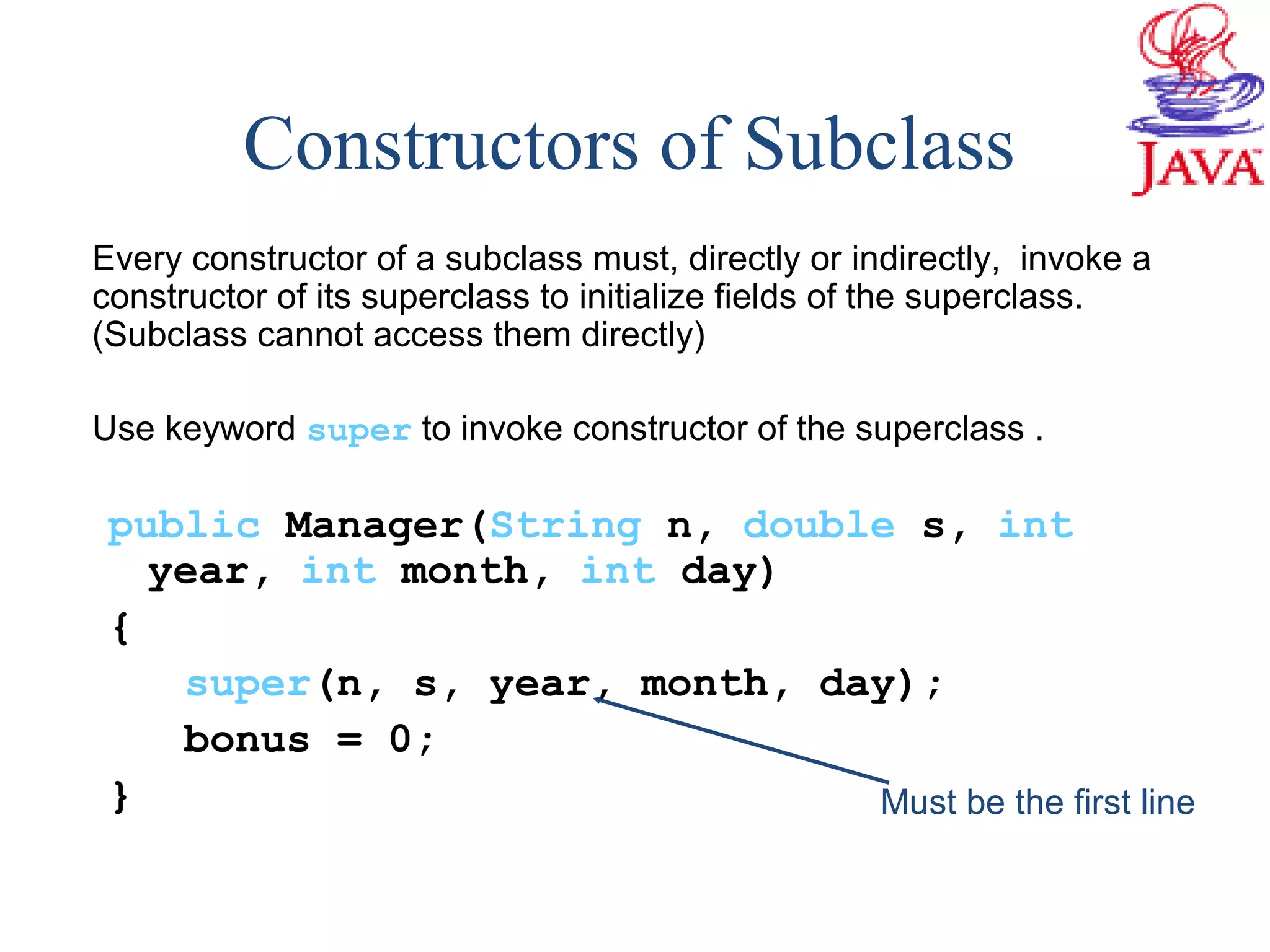 Constructors of Subclass
Every constructor of a subclass must, directly or indirectly, invoke a
constructor of its superclass to initialize fields of the superclass.
(Subclass cannot access them directly)
Use keyword super to invoke constructor of the superclass .
public Manager(String n, double s, int
year, int month, int day)
{
super(n, s, year, month, day);
bonus = 0;
} Must be the first line
 