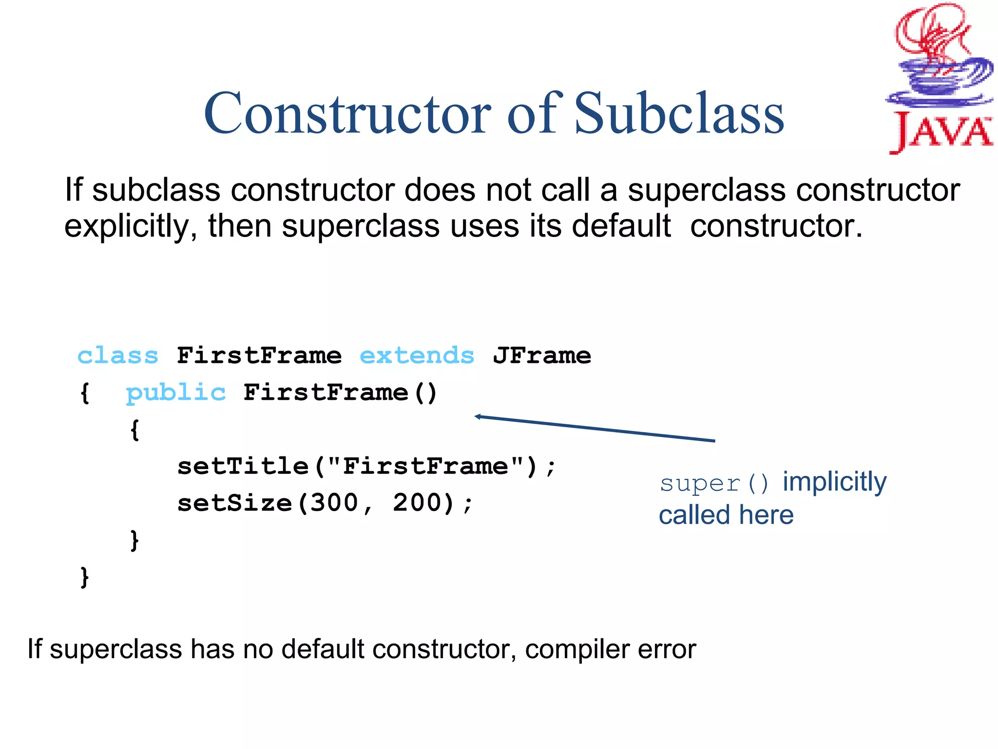 If subclass constructor does not call a superclass constructor
explicitly, then superclass uses its default constructor.
class FirstFrame extends JFrame
{ public FirstFrame()
{
setTitle("FirstFrame");
setSize(300, 200);
}
}
If superclass has no default constructor, compiler error
Constructor of Subclass
super() implicitly
called here
 