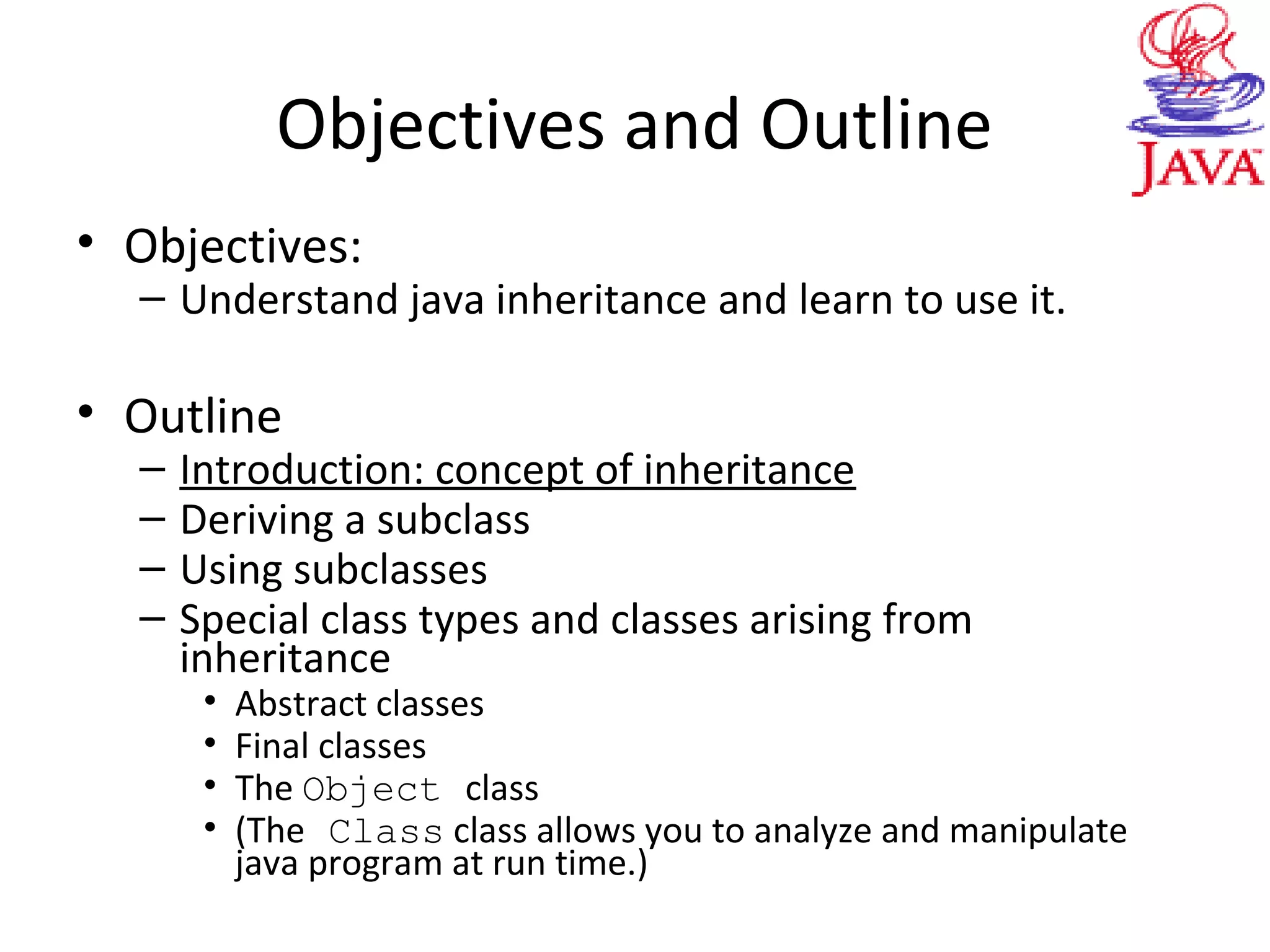 Objectives and Outline
• Objectives:
– Understand java inheritance and learn to use it.
• Outline
– Introduction: concept of inheritance
– Deriving a subclass
– Using subclasses
– Special class types and classes arising from
inheritance
• Abstract classes
• Final classes
• The Object class
• (The Class class allows you to analyze and manipulate
java program at run time.)
 