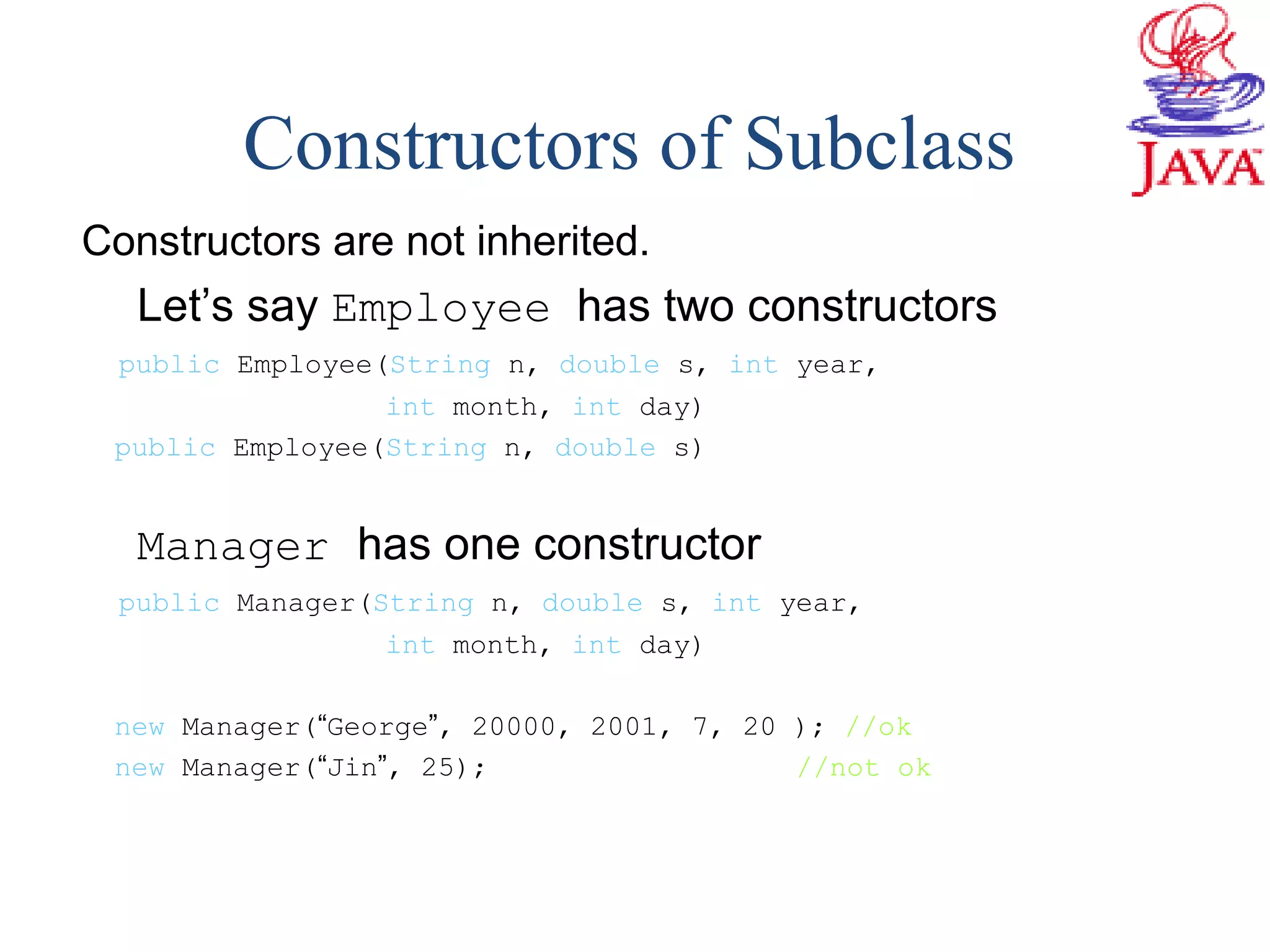 Constructors are not inherited.
Let’s say Employee has two constructors
public Employee(String n, double s, int year,
int month, int day)
public Employee(String n, double s)
Manager has one constructor
public Manager(String n, double s, int year,
int month, int day)
new Manager(“George”, 20000, 2001, 7, 20 ); //ok
new Manager(“Jin”, 25); //not ok
Constructors of Subclass
 