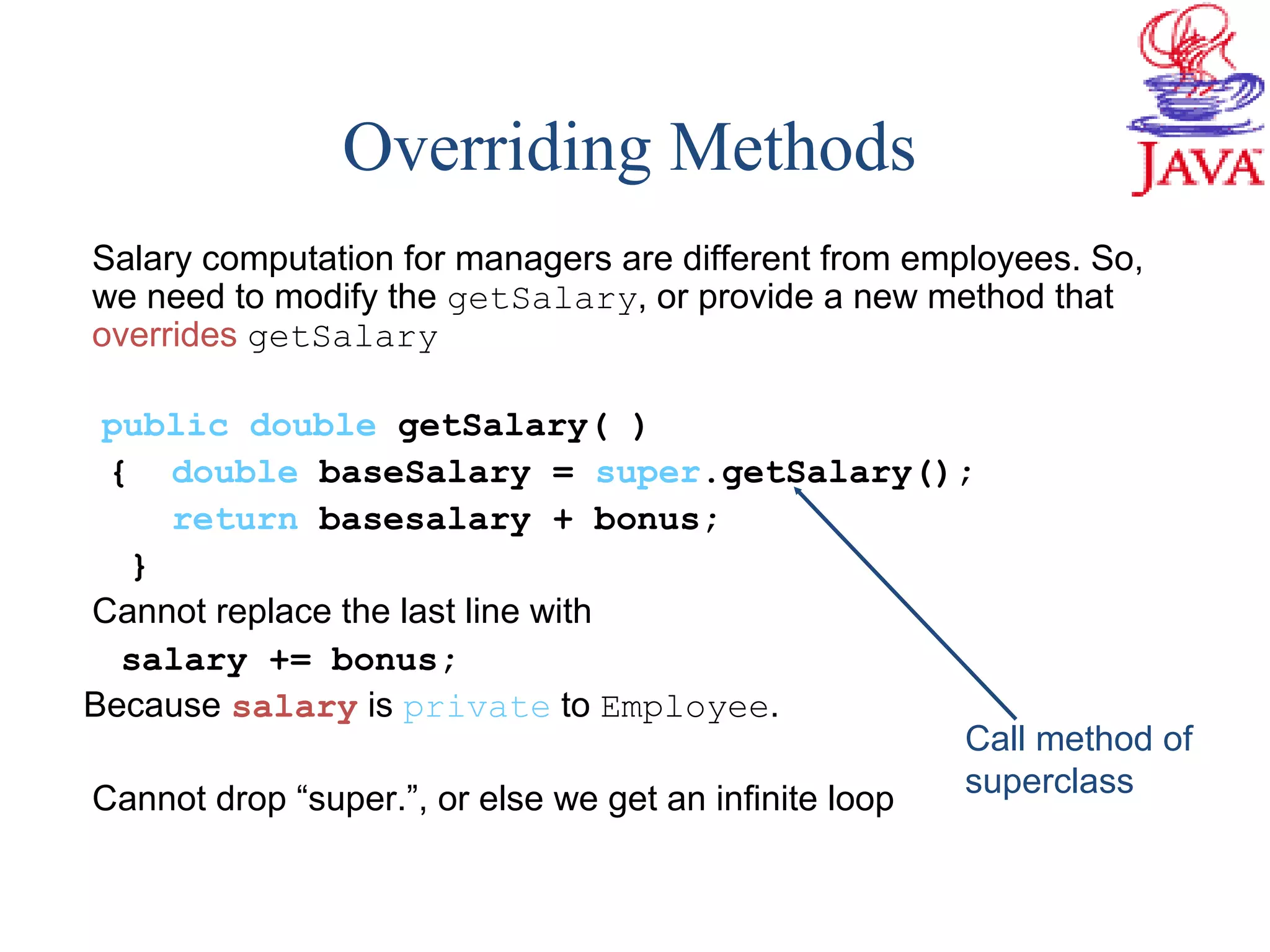Overriding Methods
Salary computation for managers are different from employees. So,
we need to modify the getSalary, or provide a new method that
overrides getSalary
public double getSalary( )
{ double baseSalary = super.getSalary();
return basesalary + bonus;
}
Cannot replace the last line with
salary += bonus;
Because salary is private to Employee.
Cannot drop “super.”, or else we get an infinite loop
Call method of
superclass
 