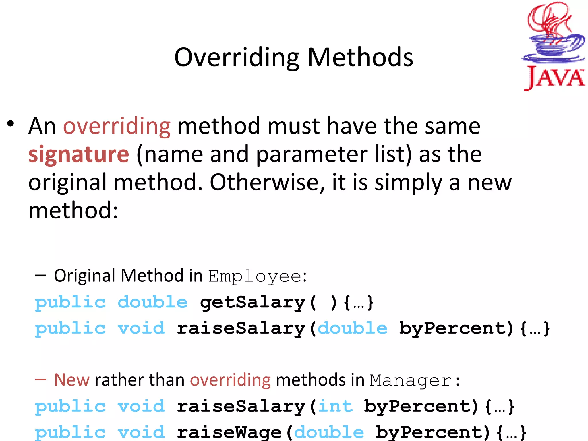 Overriding Methods
• An overriding method must have the same
signature (name and parameter list) as the
original method. Otherwise, it is simply a new
method:
– Original Method in Employee:
public double getSalary( ){…}
public void raiseSalary(double byPercent){…}
– New rather than overriding methods in Manager:
public void raiseSalary(int byPercent){…}
public void raiseWage(double byPercent){…}
 
