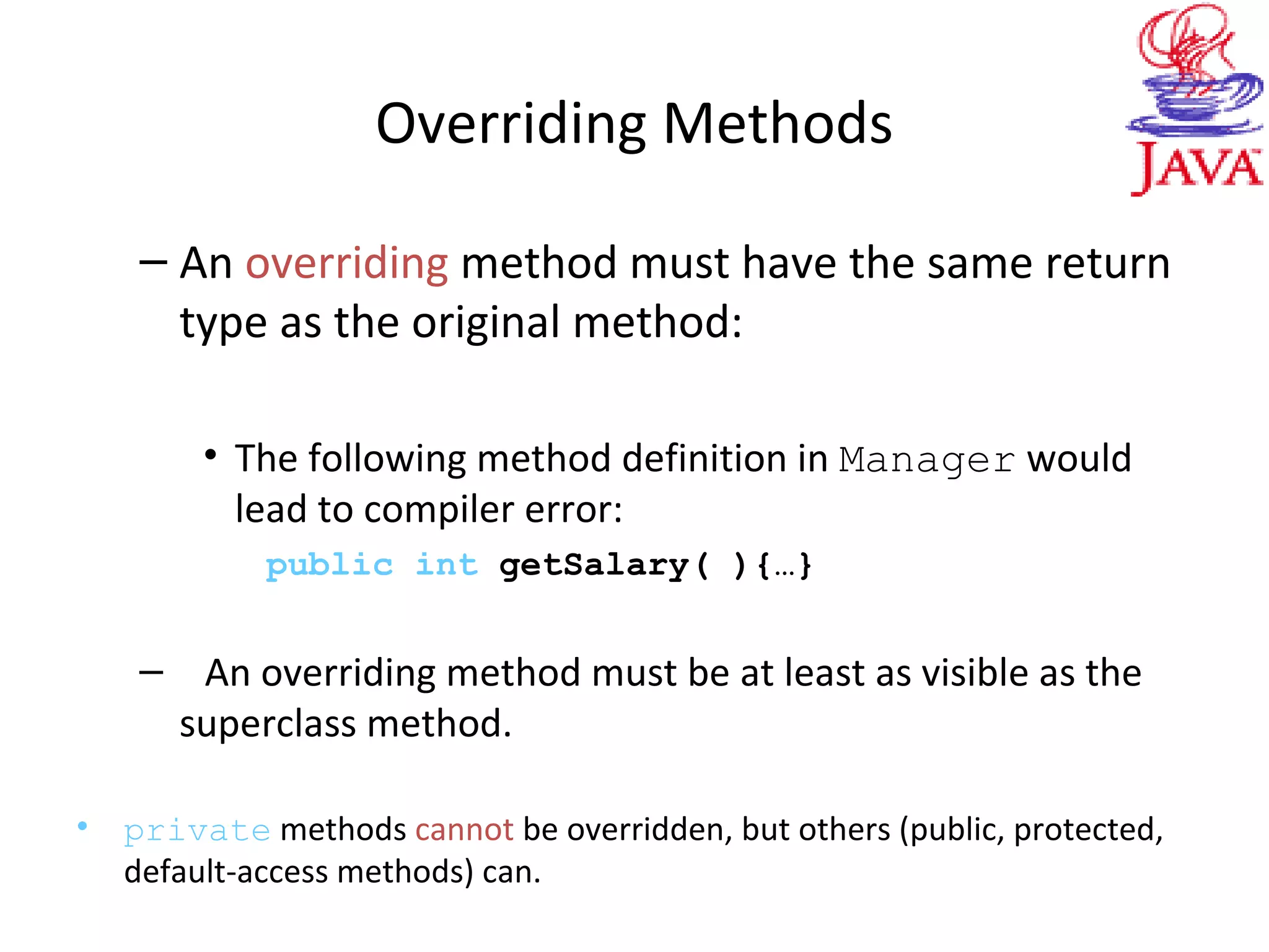 Overriding Methods
– An overriding method must have the same return
type as the original method:
• The following method definition in Manager would
lead to compiler error:
public int getSalary( ){…}
– An overriding method must be at least as visible as the
superclass method.
• private methods cannot be overridden, but others (public, protected,
default-access methods) can.
 