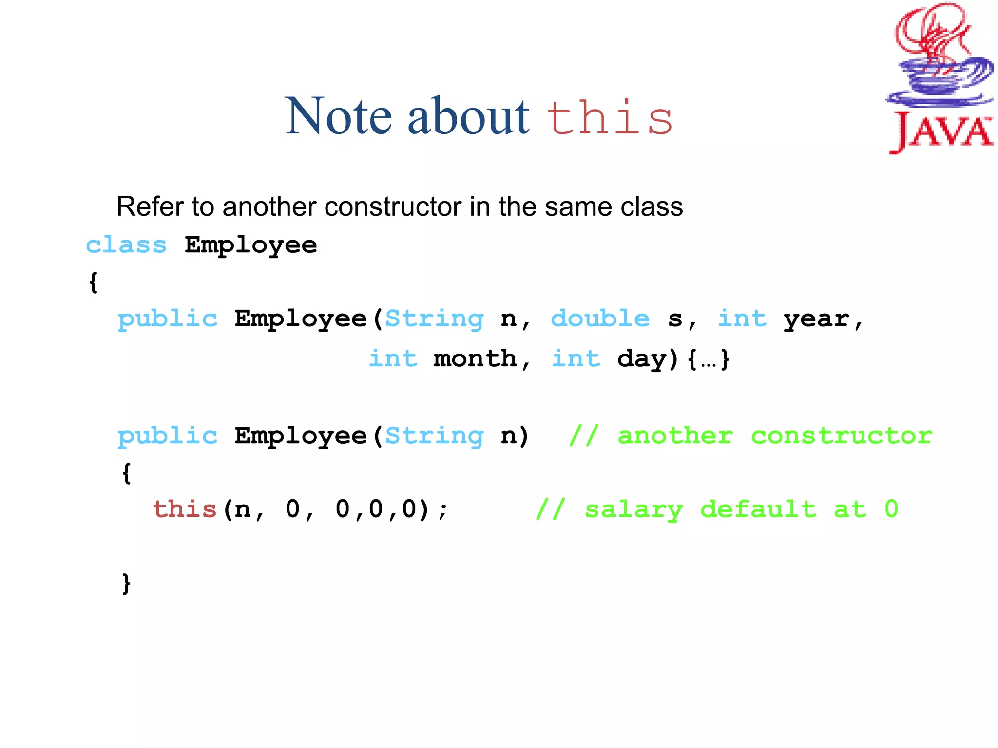 Note about this
Refer to another constructor in the same class
class Employee
{
public Employee(String n, double s, int year,
int month, int day){…}
public Employee(String n) // another constructor
{
this(n, 0, 0,0,0); // salary default at 0
}
 