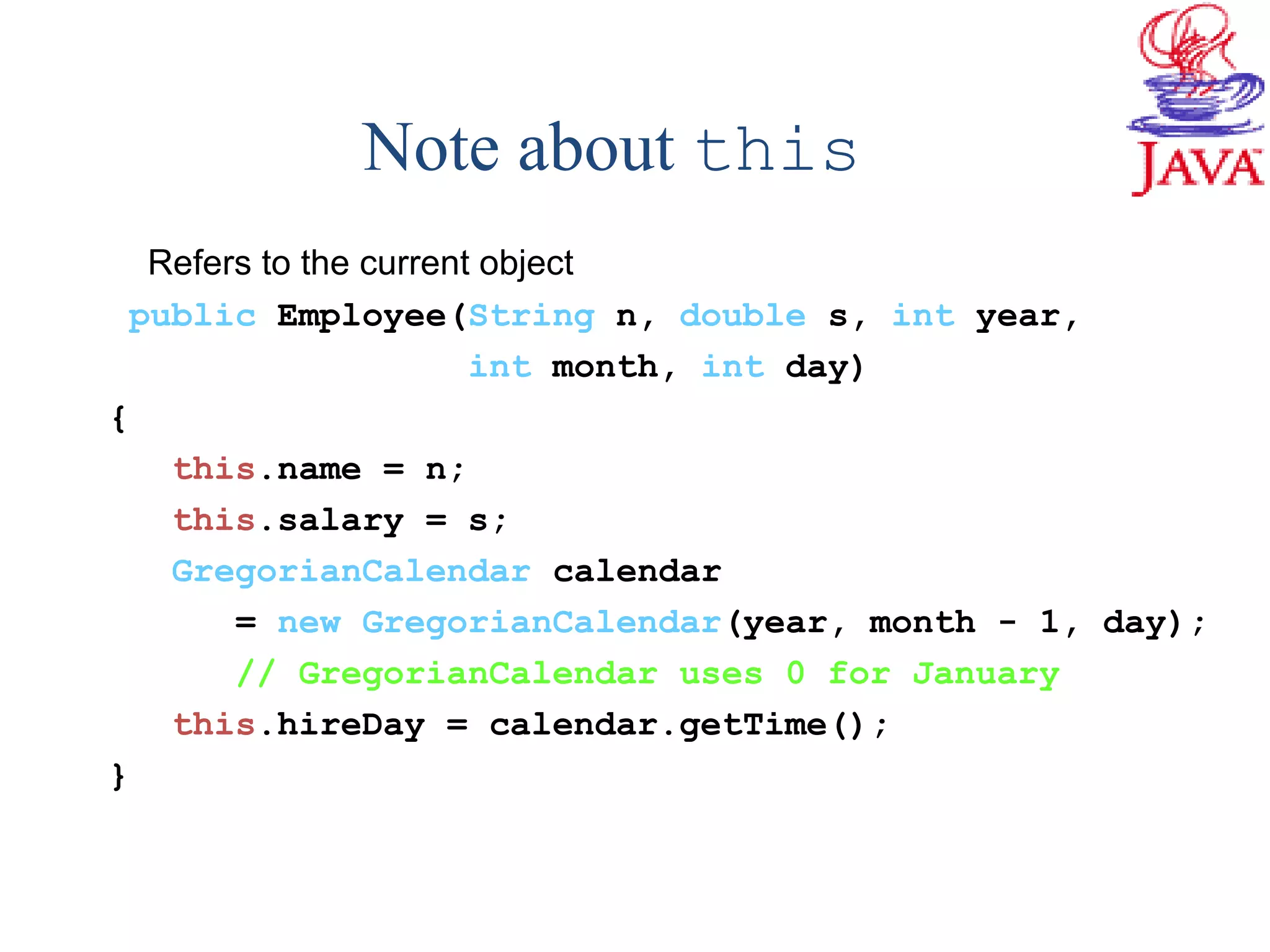 Note about this
Refers to the current object
public Employee(String n, double s, int year,
int month, int day)
{
this.name = n;
this.salary = s;
GregorianCalendar calendar
= new GregorianCalendar(year, month - 1, day);
// GregorianCalendar uses 0 for January
this.hireDay = calendar.getTime();
}
 