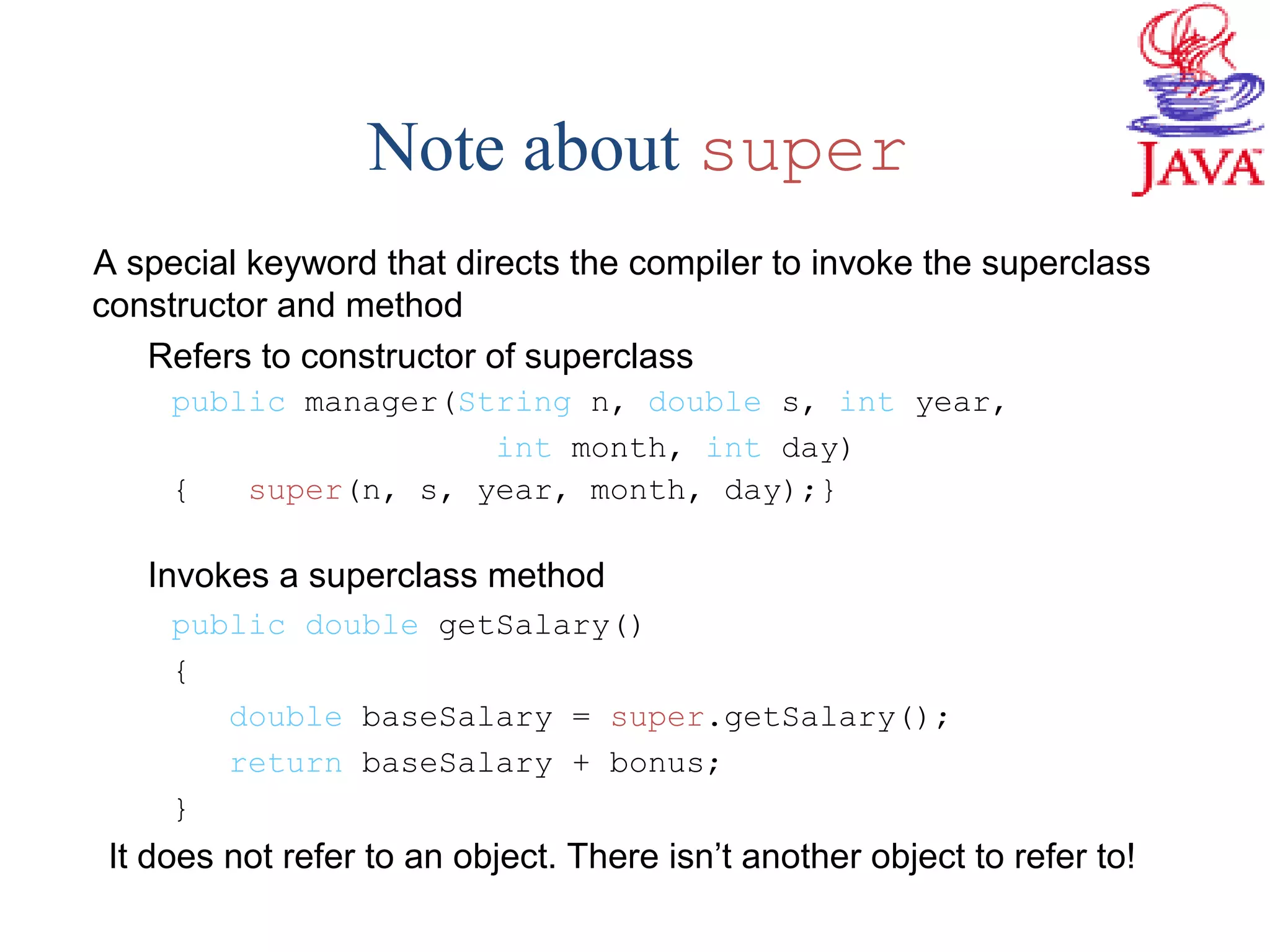 Note about super
A special keyword that directs the compiler to invoke the superclass
constructor and method
Refers to constructor of superclass
public manager(String n, double s, int year,
int month, int day)
{ super(n, s, year, month, day);}
Invokes a superclass method
public double getSalary()
{
double baseSalary = super.getSalary();
return baseSalary + bonus;
}
It does not refer to an object. There isn’t another object to refer to!
 
