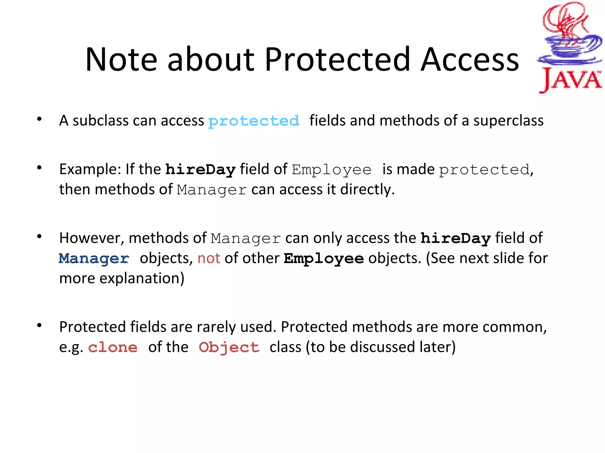 Note about Protected Access
• A subclass can access protected fields and methods of a superclass
• Example: If the hireDay field of Employee is made protected,
then methods of Manager can access it directly.
• However, methods of Manager can only access the hireDay field of
Manager objects, not of other Employee objects. (See next slide for
more explanation)
• Protected fields are rarely used. Protected methods are more common,
e.g. clone of the Object class (to be discussed later)
 