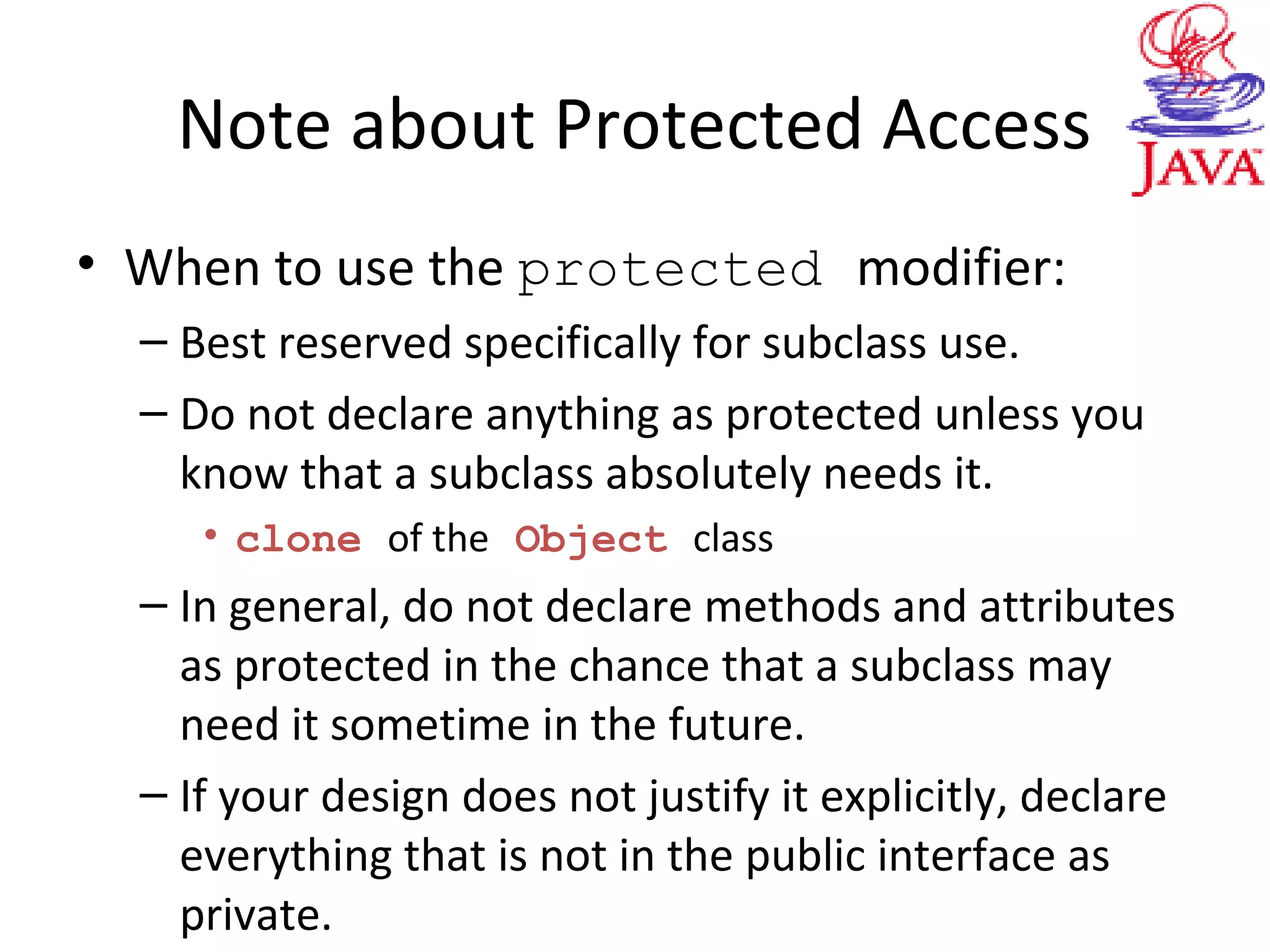 Note about Protected Access
• When to use the protected modifier:
– Best reserved specifically for subclass use.
– Do not declare anything as protected unless you
know that a subclass absolutely needs it.
• clone of the Object class
– In general, do not declare methods and attributes
as protected in the chance that a subclass may
need it sometime in the future.
– If your design does not justify it explicitly, declare
everything that is not in the public interface as
private.
 