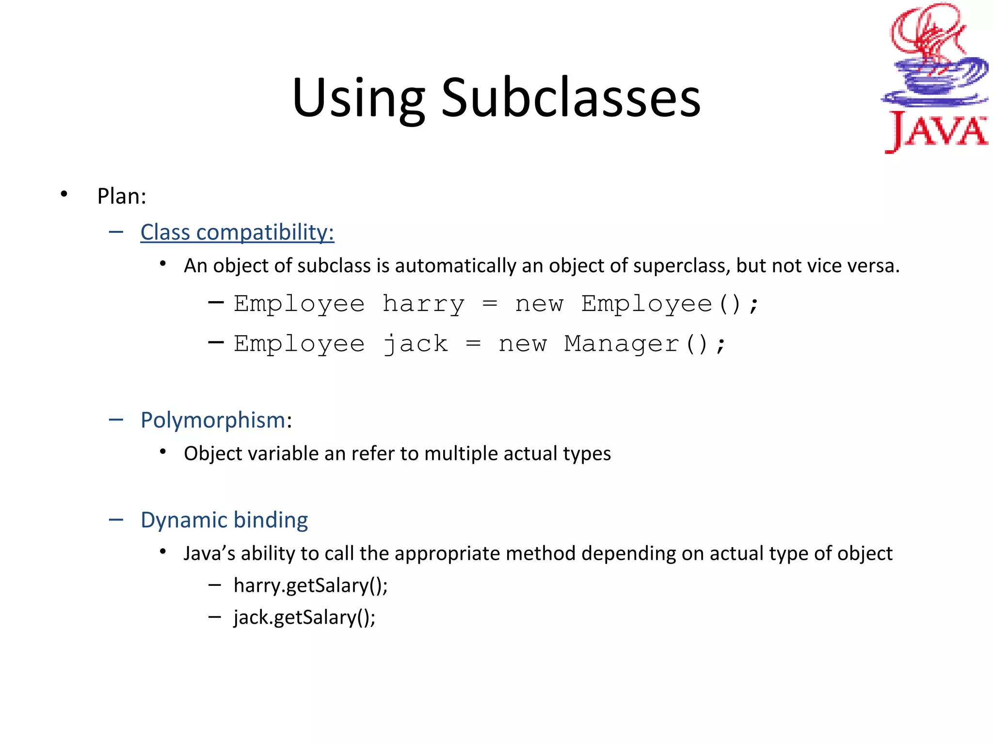 Using Subclasses
• Plan:
– Class compatibility:
• An object of subclass is automatically an object of superclass, but not vice versa.
– Employee harry = new Employee();
– Employee jack = new Manager();
– Polymorphism:
• Object variable an refer to multiple actual types
– Dynamic binding
• Java’s ability to call the appropriate method depending on actual type of object
– harry.getSalary();
– jack.getSalary();
 