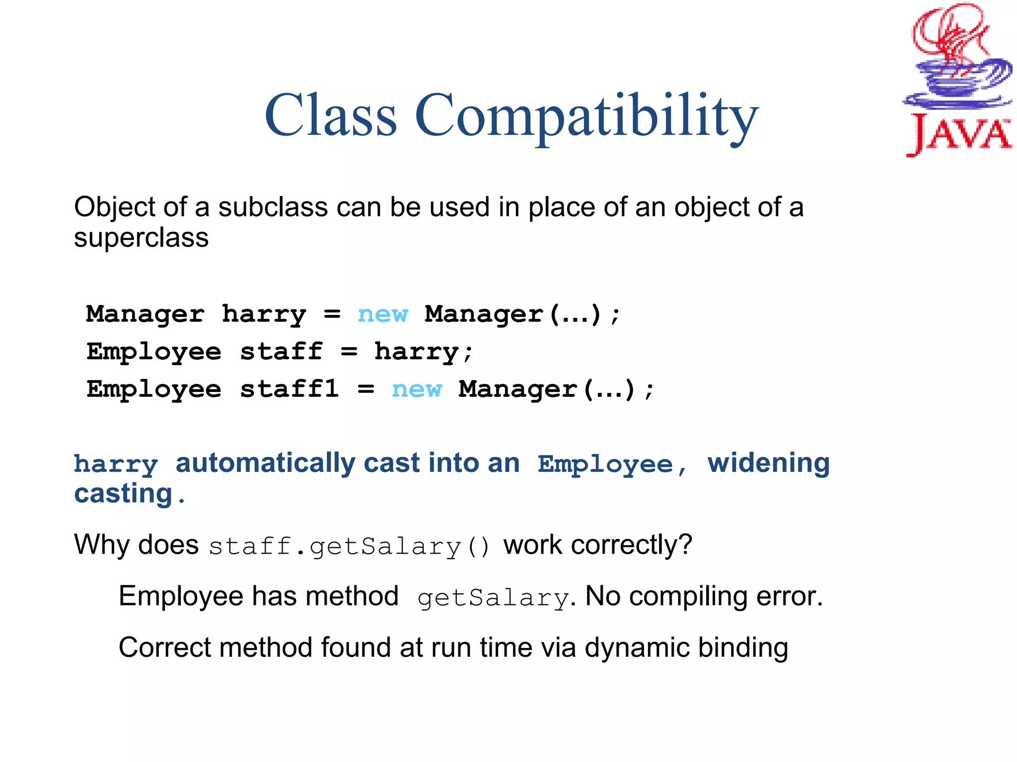 Class Compatibility
Object of a subclass can be used in place of an object of a
superclass
Manager harry = new Manager(…);
Employee staff = harry;
Employee staff1 = new Manager(…);
harry automatically cast into an Employee, widening
casting.
Why does staff.getSalary() work correctly?
Employee has method getSalary. No compiling error.
Correct method found at run time via dynamic binding
 