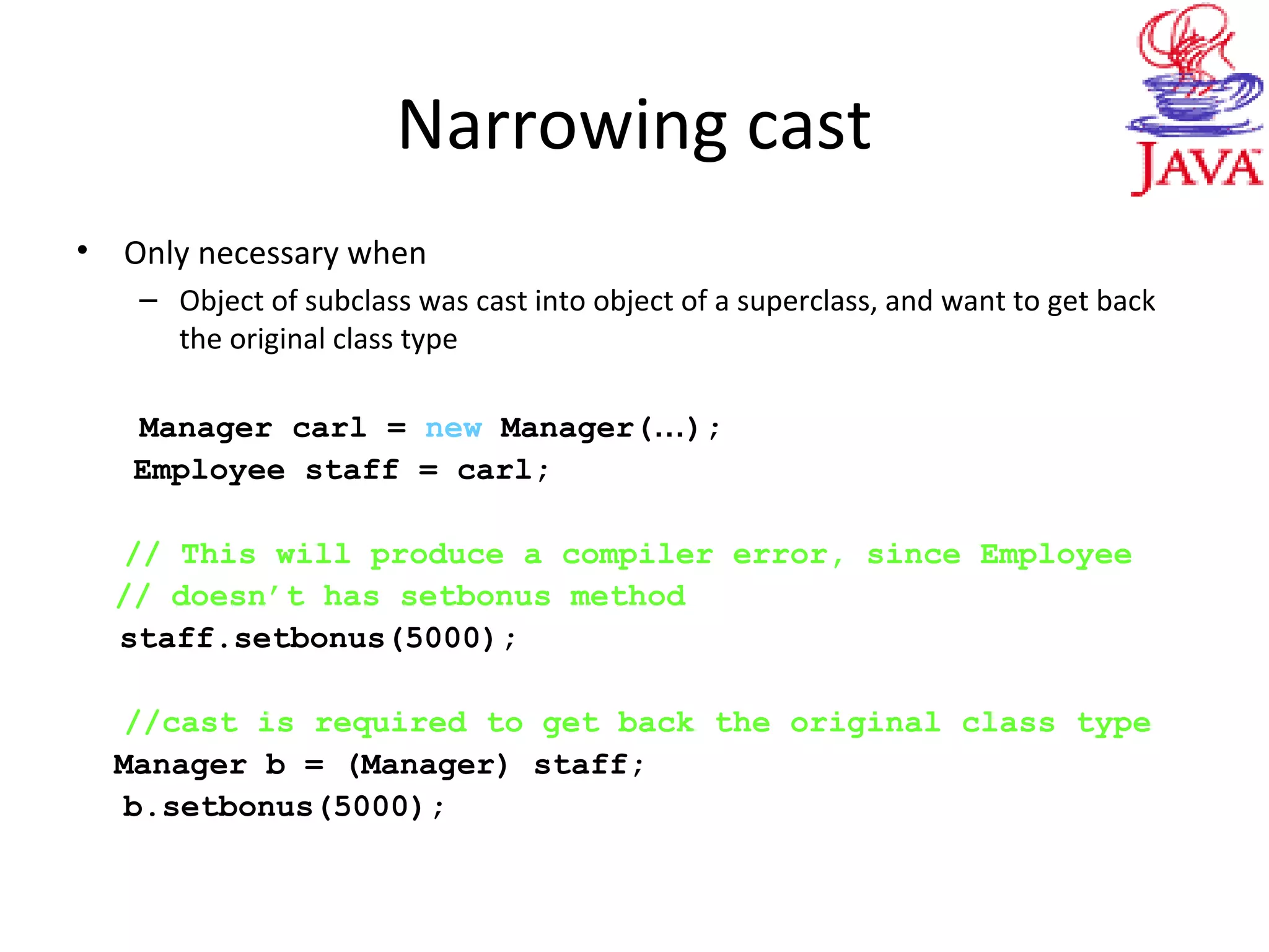 Narrowing cast
• Only necessary when
– Object of subclass was cast into object of a superclass, and want to get back
the original class type
Manager carl = new Manager(…);
Employee staff = carl;
// This will produce a compiler error, since Employee
// doesn’t has setbonus method
staff.setbonus(5000);
//cast is required to get back the original class type
Manager b = (Manager) staff;
b.setbonus(5000);
 