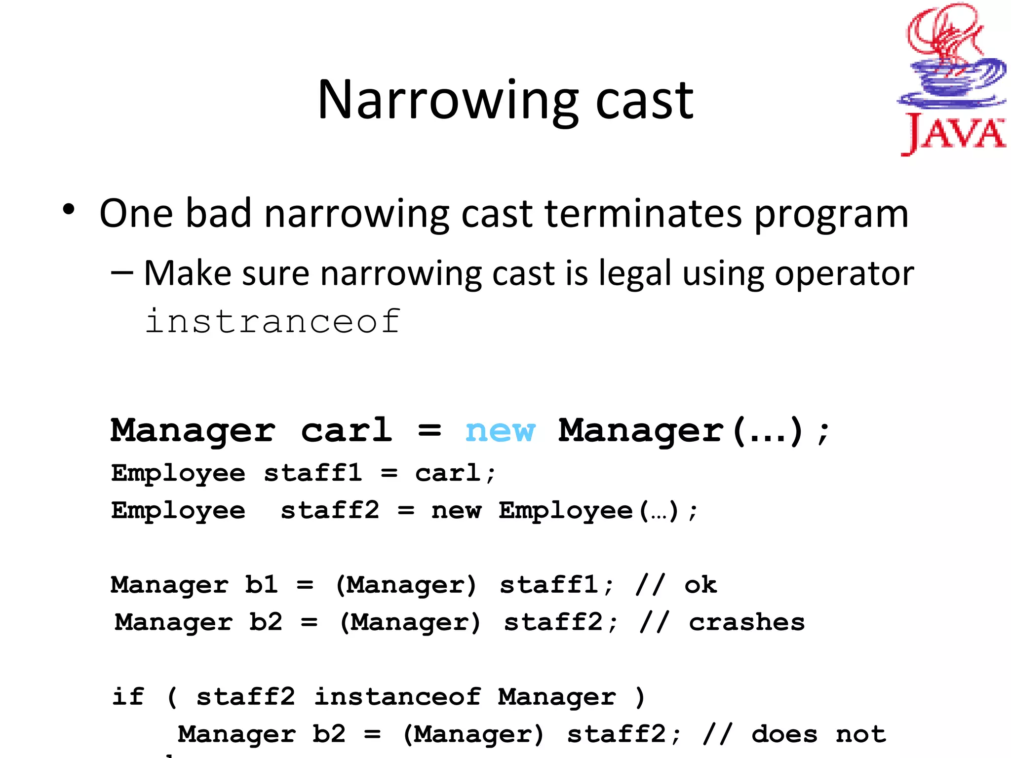 Narrowing cast
• One bad narrowing cast terminates program
– Make sure narrowing cast is legal using operator
instranceof
Manager carl = new Manager(…);
Employee staff1 = carl;
Employee staff2 = new Employee(…);
Manager b1 = (Manager) staff1; // ok
Manager b2 = (Manager) staff2; // crashes
if ( staff2 instanceof Manager )
Manager b2 = (Manager) staff2; // does not
 