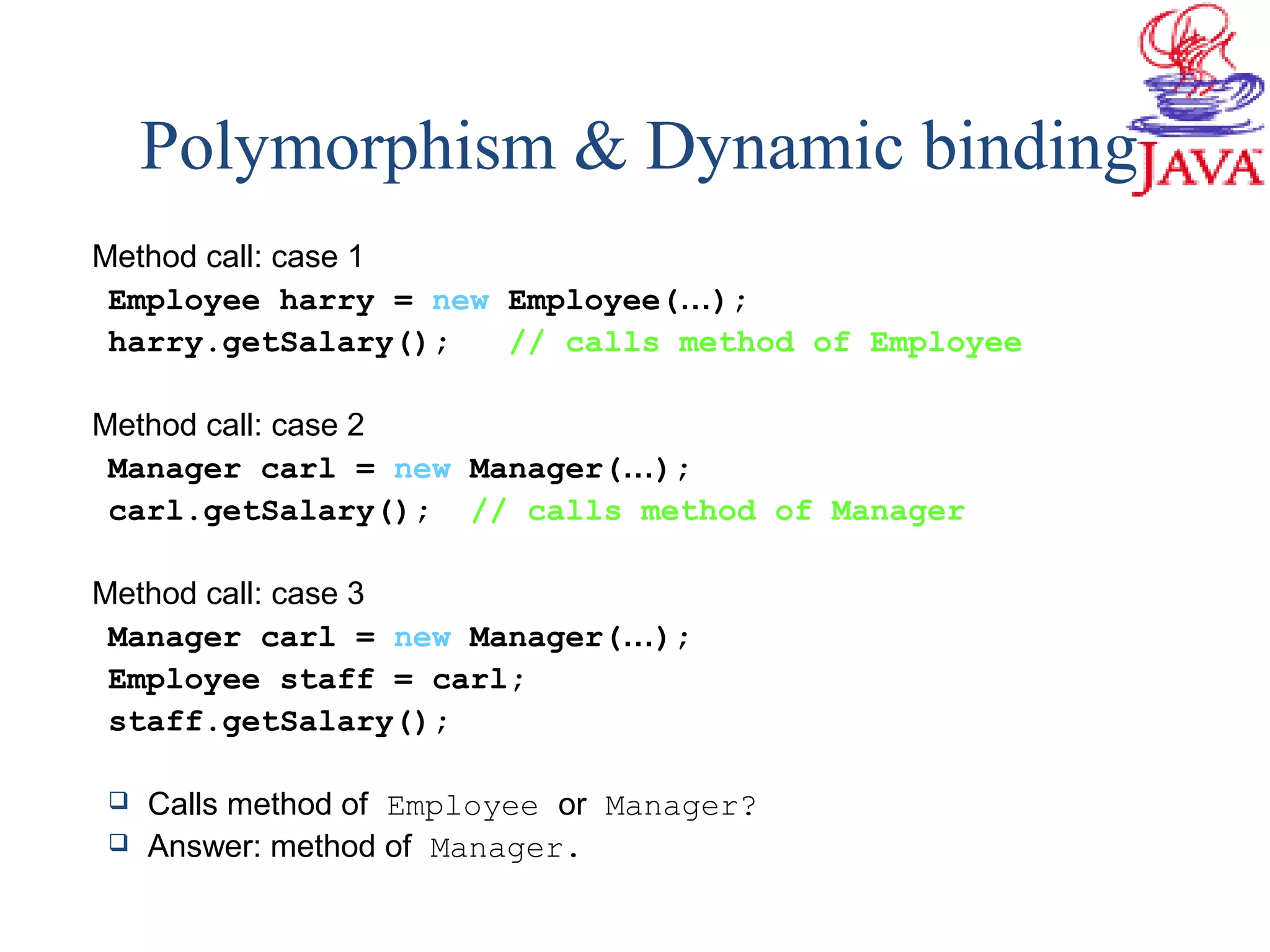 Polymorphism & Dynamic binding
Method call: case 1
Employee harry = new Employee(…);
harry.getSalary(); // calls method of Employee
Method call: case 2
Manager carl = new Manager(…);
carl.getSalary(); // calls method of Manager
Method call: case 3
Manager carl = new Manager(…);
Employee staff = carl;
staff.getSalary();
 Calls method of Employee or Manager?
 Answer: method of Manager.
 