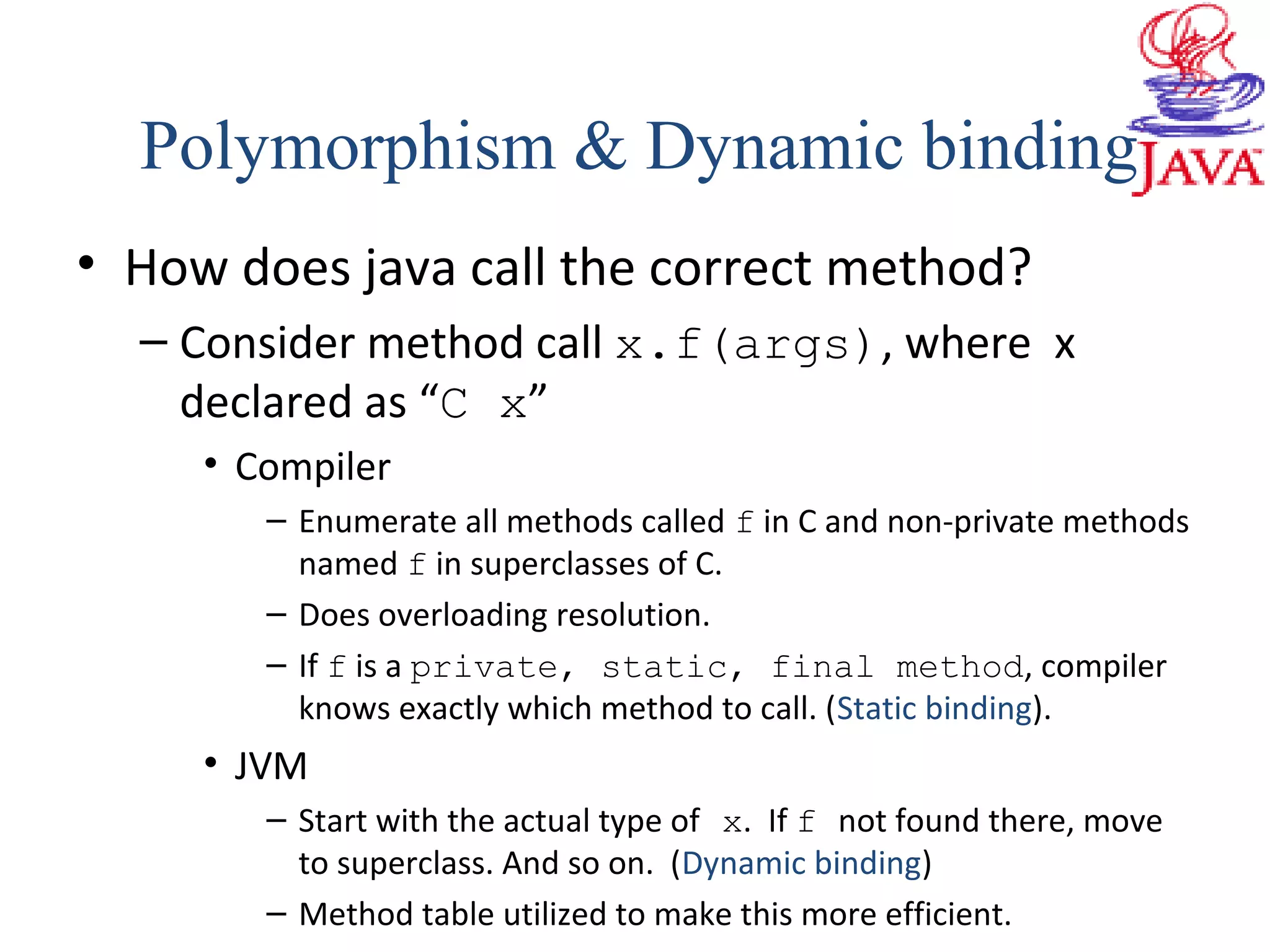 • How does java call the correct method?
– Consider method call x.f(args), where x
declared as “C x”
• Compiler
– Enumerate all methods called f in C and non-private methods
named f in superclasses of C.
– Does overloading resolution.
– If f is a private, static, final method, compiler
knows exactly which method to call. (Static binding).
• JVM
– Start with the actual type of x. If f not found there, move
to superclass. And so on. (Dynamic binding)
– Method table utilized to make this more efficient.
Polymorphism & Dynamic binding
 
