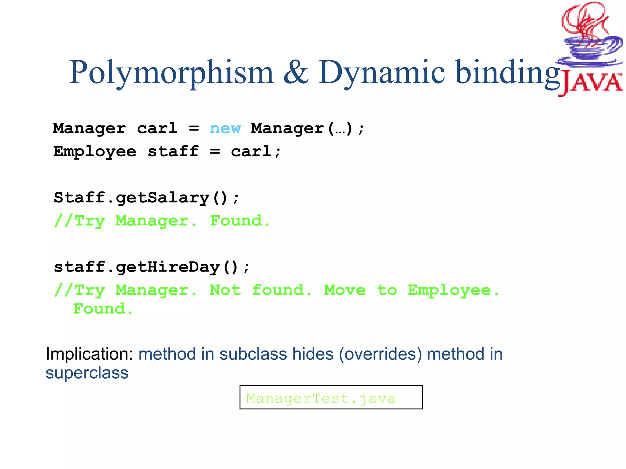 Manager carl = new Manager(…);
Employee staff = carl;
Staff.getSalary();
//Try Manager. Found.
staff.getHireDay();
//Try Manager. Not found. Move to Employee.
Found.
Implication: method in subclass hides (overrides) method in
superclass
Polymorphism & Dynamic binding
ManagerTest.java
 