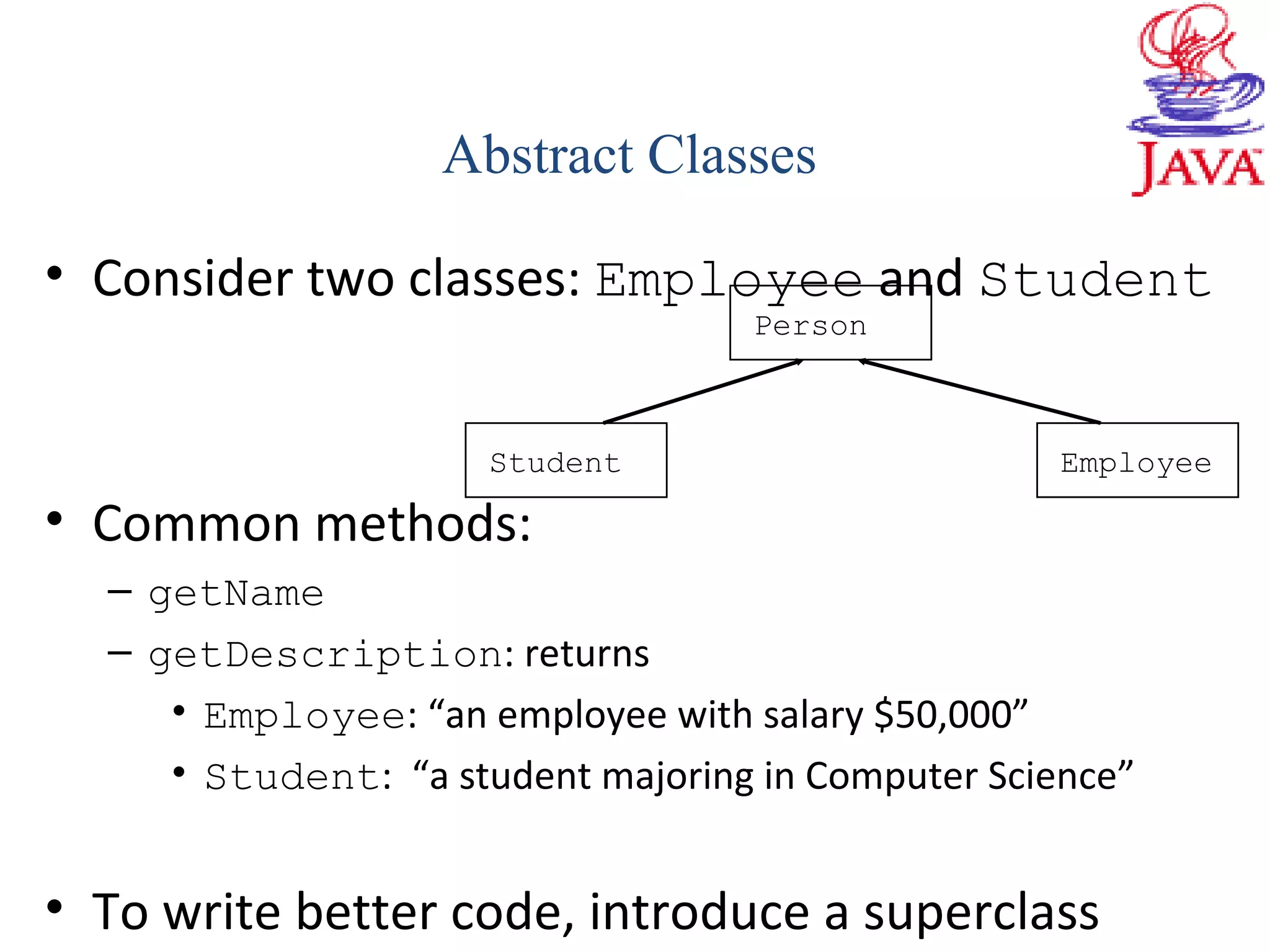 • Consider two classes: Employee and Student
• Common methods:
– getName
– getDescription: returns
• Employee: “an employee with salary $50,000”
• Student: “a student majoring in Computer Science”
• To write better code, introduce a superclass
Abstract Classes
Person
Student Employee
 