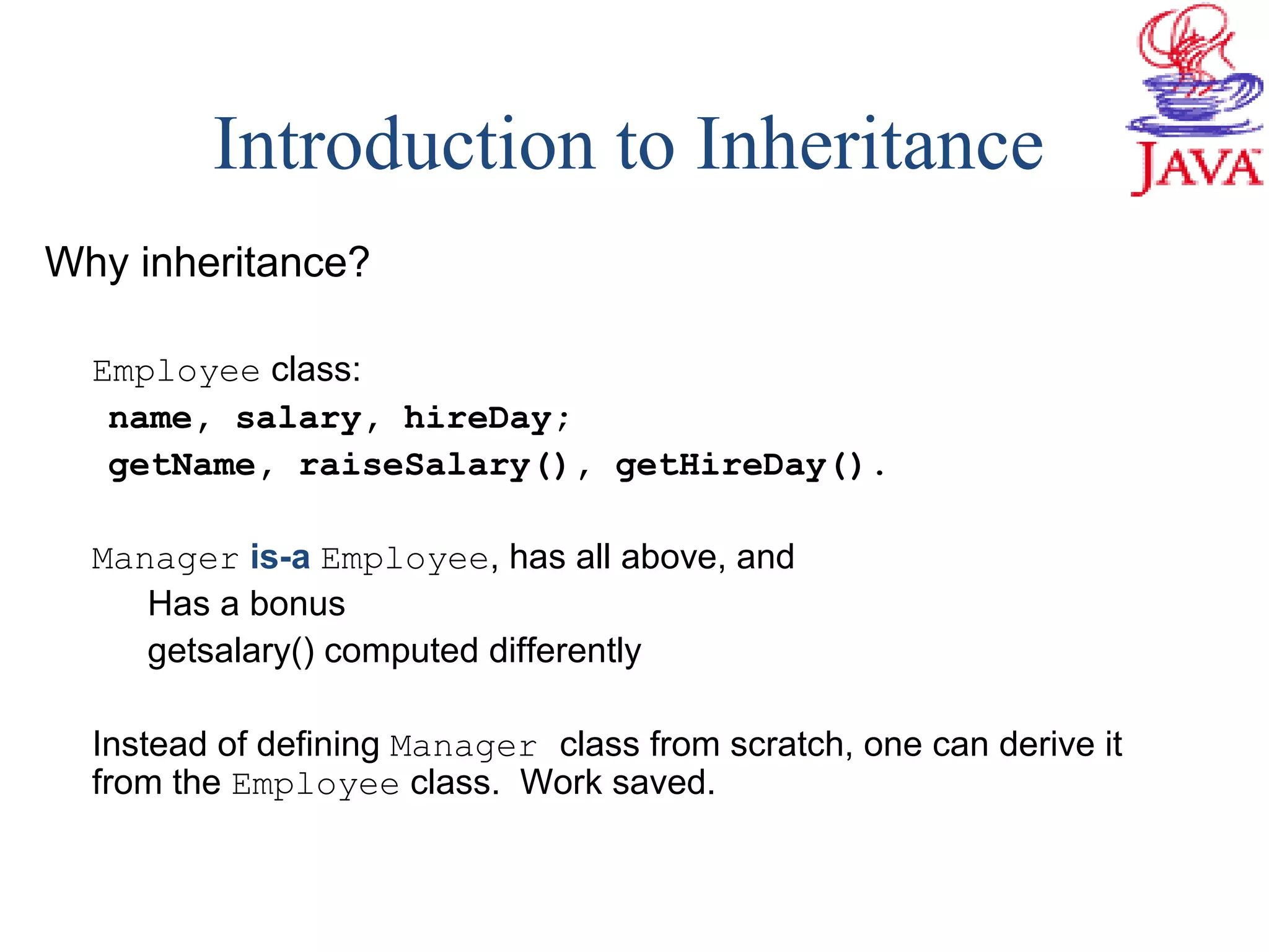 Introduction to Inheritance
Why inheritance?
Employee class:
name, salary, hireDay;
getName, raiseSalary(), getHireDay().
Manager is-a Employee, has all above, and
Has a bonus
getsalary() computed differently
Instead of defining Manager class from scratch, one can derive it
from the Employee class. Work saved.
 
