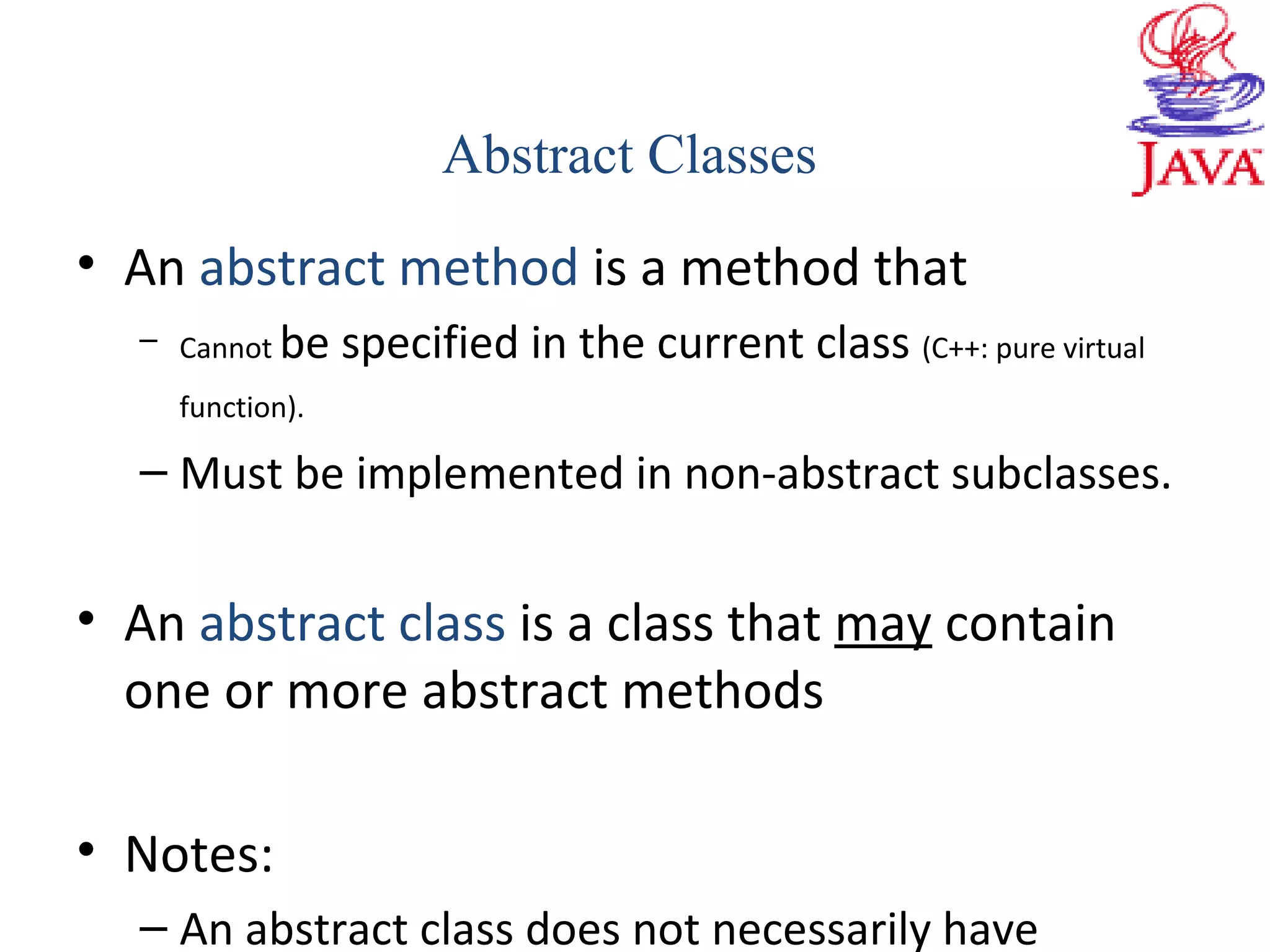• An abstract method is a method that
– Cannot be specified in the current class (C++: pure virtual
function).
– Must be implemented in non-abstract subclasses.
• An abstract class is a class that may contain
one or more abstract methods
• Notes:
– An abstract class does not necessarily have
Abstract Classes
 