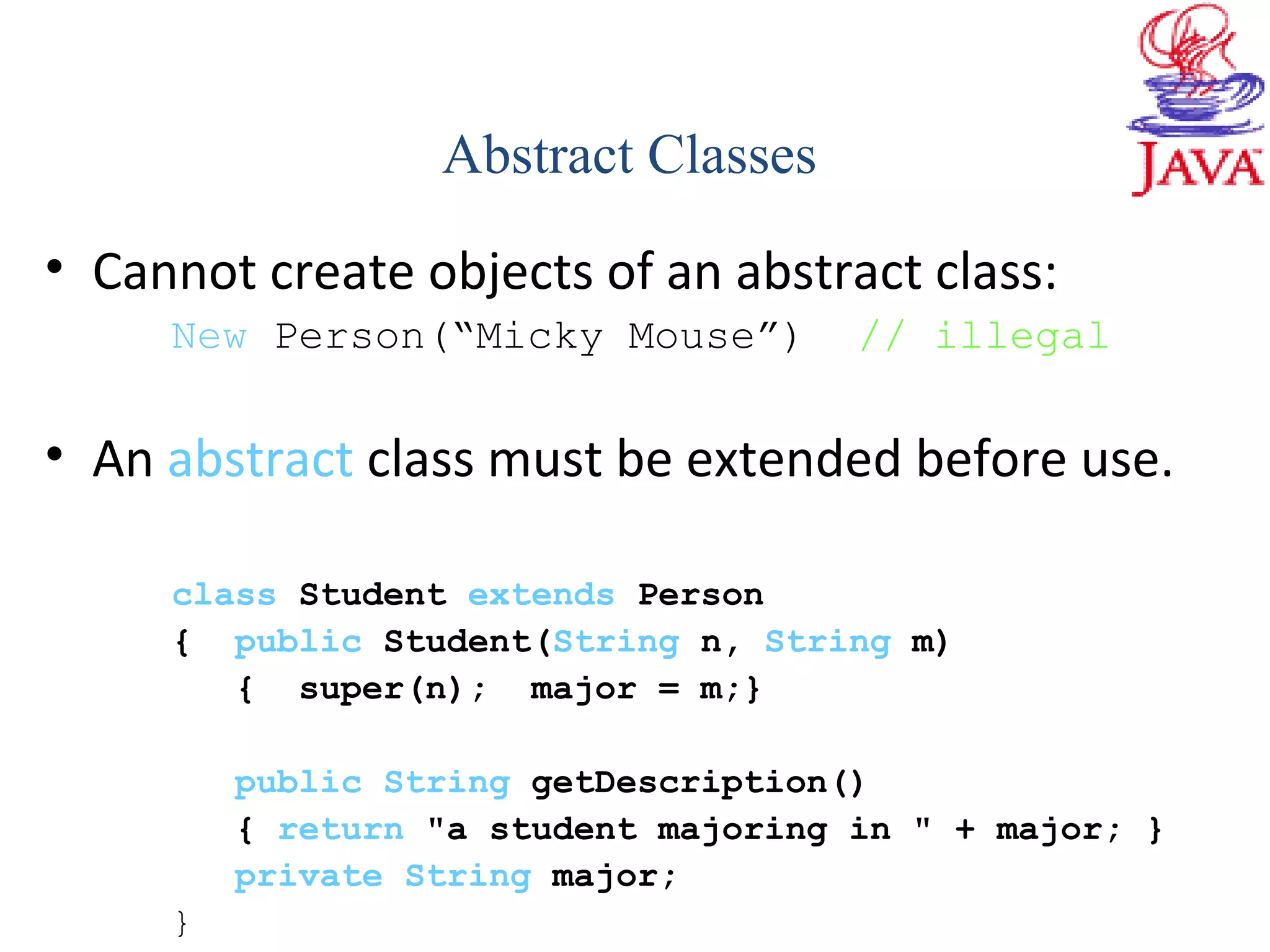 • Cannot create objects of an abstract class:
New Person(“Micky Mouse”) // illegal
• An abstract class must be extended before use.
class Student extends Person
{ public Student(String n, String m)
{ super(n); major = m;}
public String getDescription()
{ return "a student majoring in " + major; }
private String major;
}
Abstract Classes
 