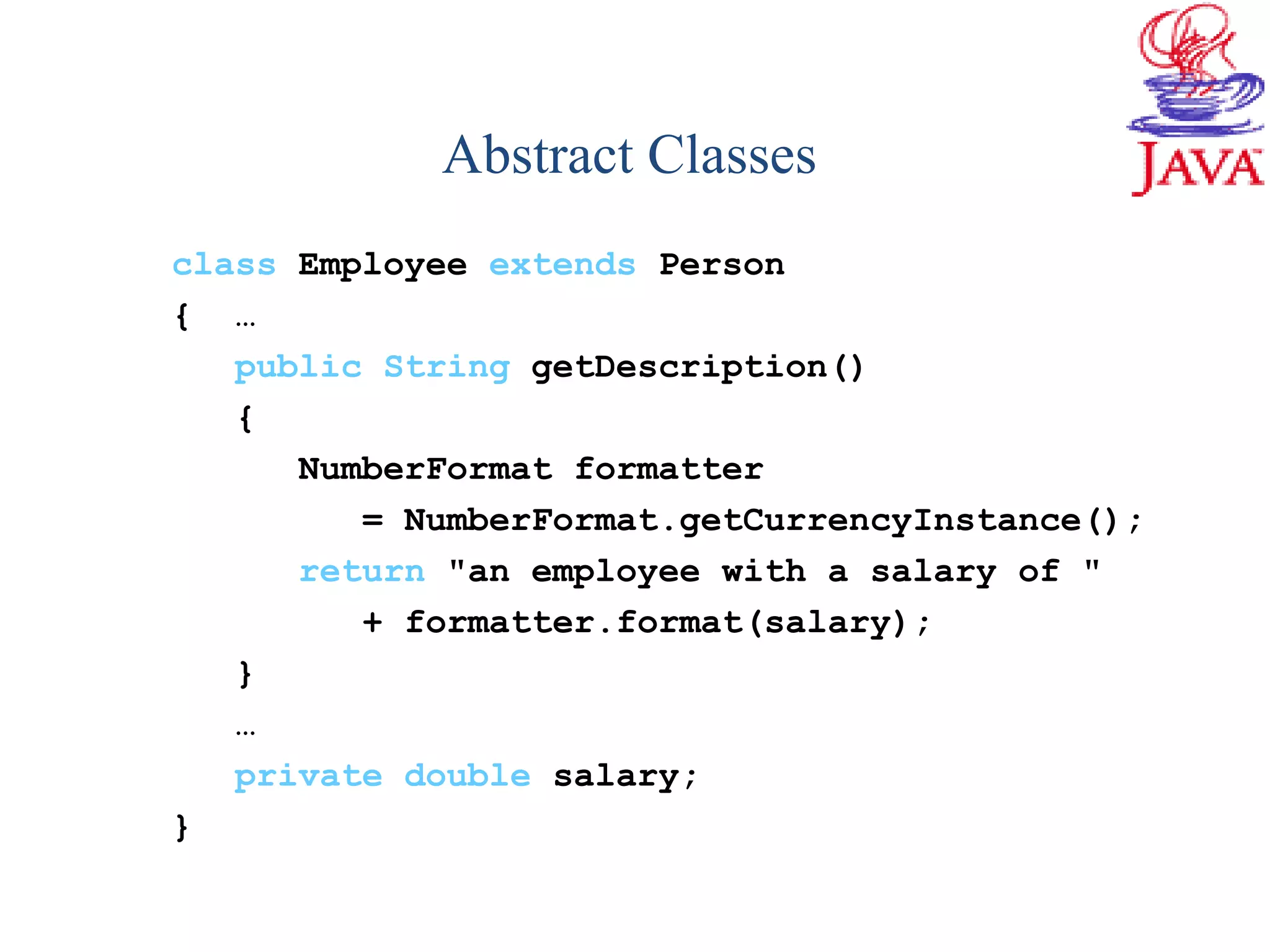 class Employee extends Person
{ …
public String getDescription()
{
NumberFormat formatter
= NumberFormat.getCurrencyInstance();
return "an employee with a salary of "
+ formatter.format(salary);
}
…
private double salary;
}
Abstract Classes
 