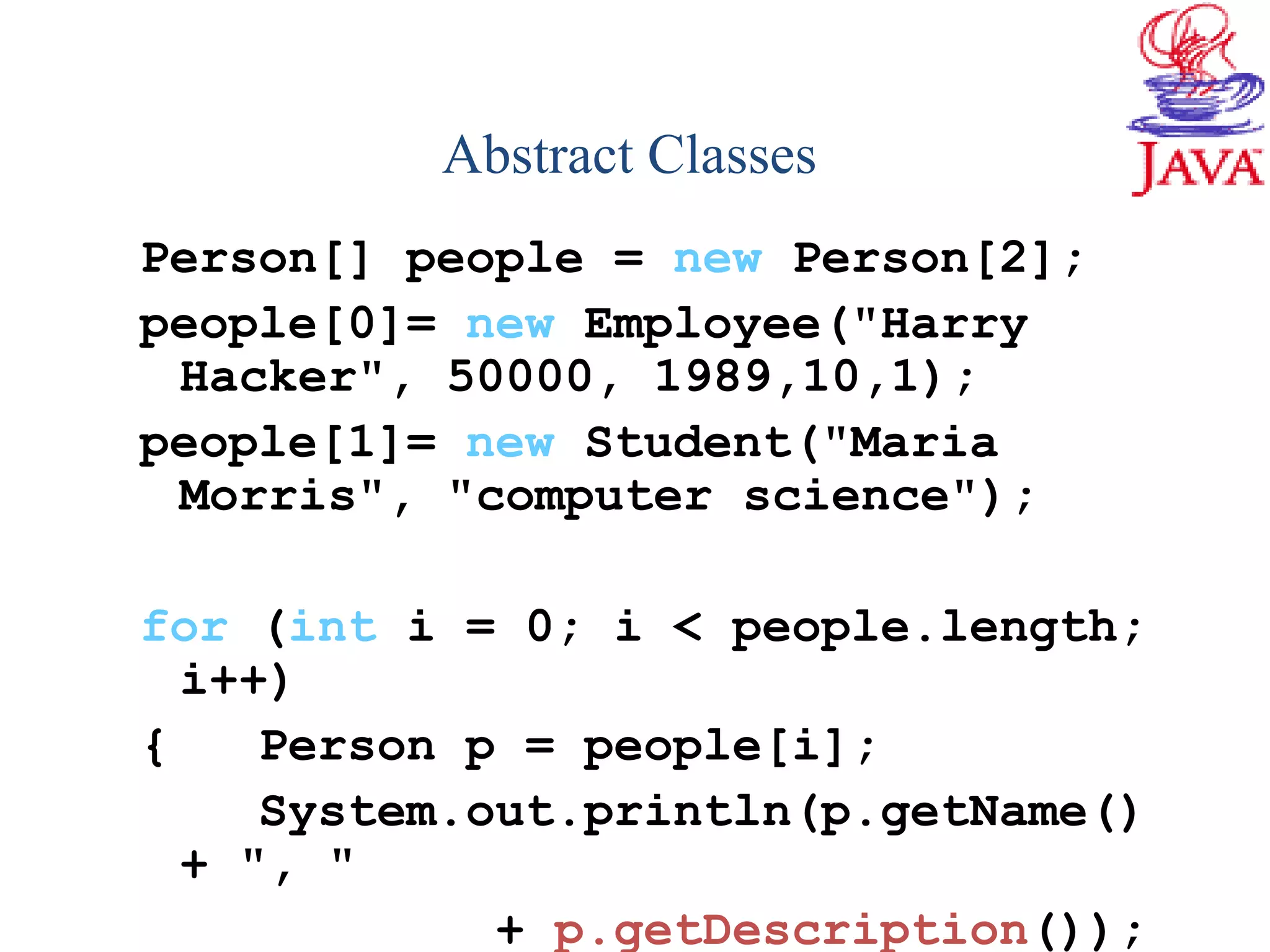 Person[] people = new Person[2];
people[0]= new Employee("Harry
Hacker", 50000, 1989,10,1);
people[1]= new Student("Maria
Morris", "computer science");
for (int i = 0; i < people.length;
i++)
{ Person p = people[i];
System.out.println(p.getName()
+ ", "
+ p.getDescription());
Abstract Classes
 