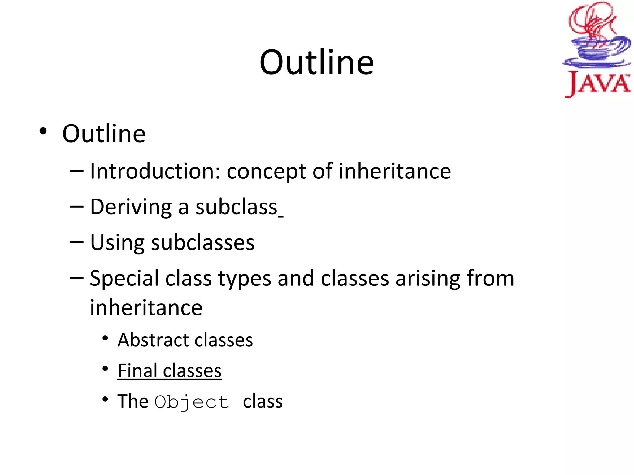 Outline
• Outline
– Introduction: concept of inheritance
– Deriving a subclass
– Using subclasses
– Special class types and classes arising from
inheritance
• Abstract classes
• Final classes
• The Object class
 