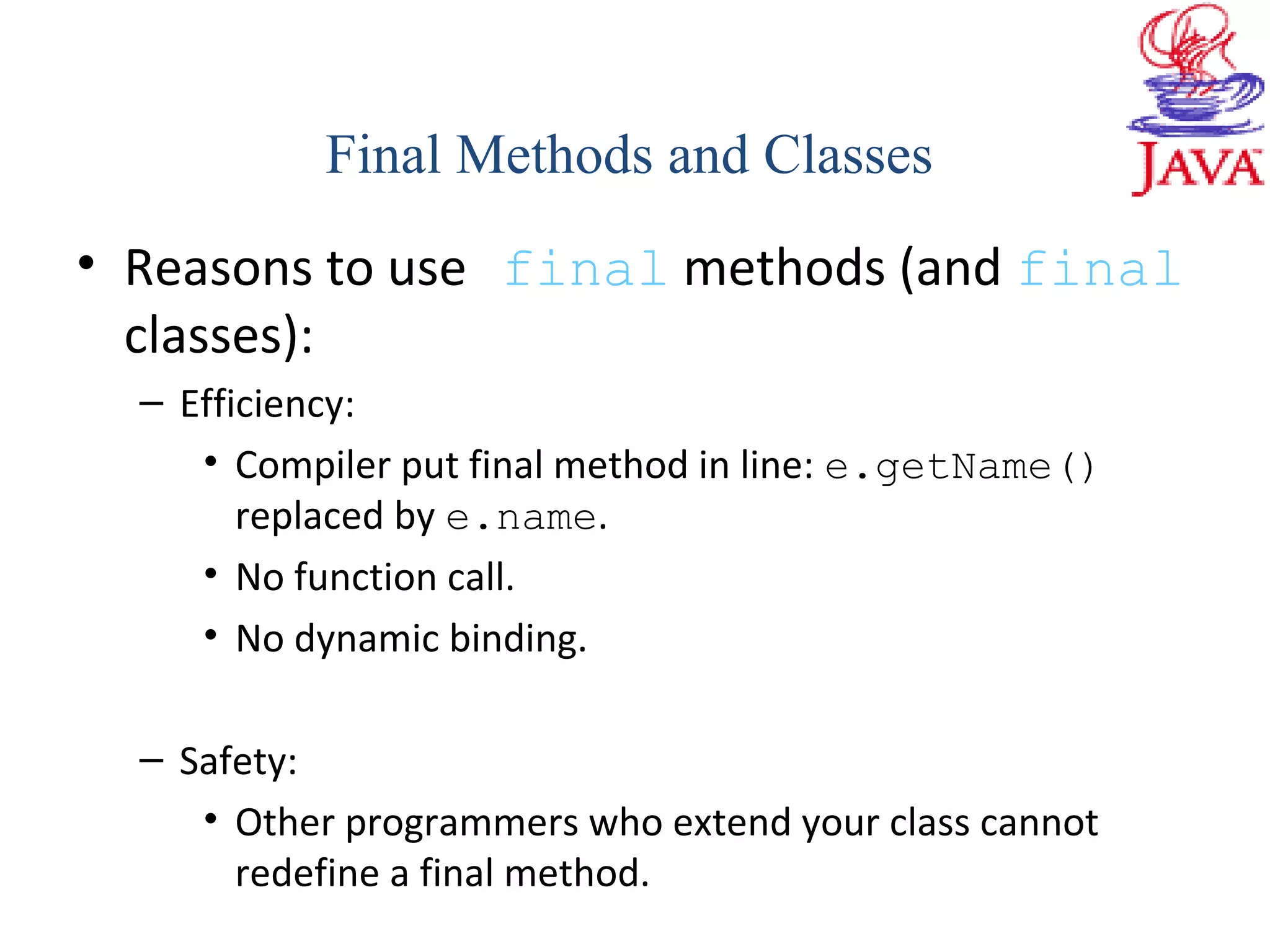 • Reasons to use final methods (and final
classes):
– Efficiency:
• Compiler put final method in line: e.getName()
replaced by e.name.
• No function call.
• No dynamic binding.
– Safety:
• Other programmers who extend your class cannot
redefine a final method.
Final Methods and Classes
 