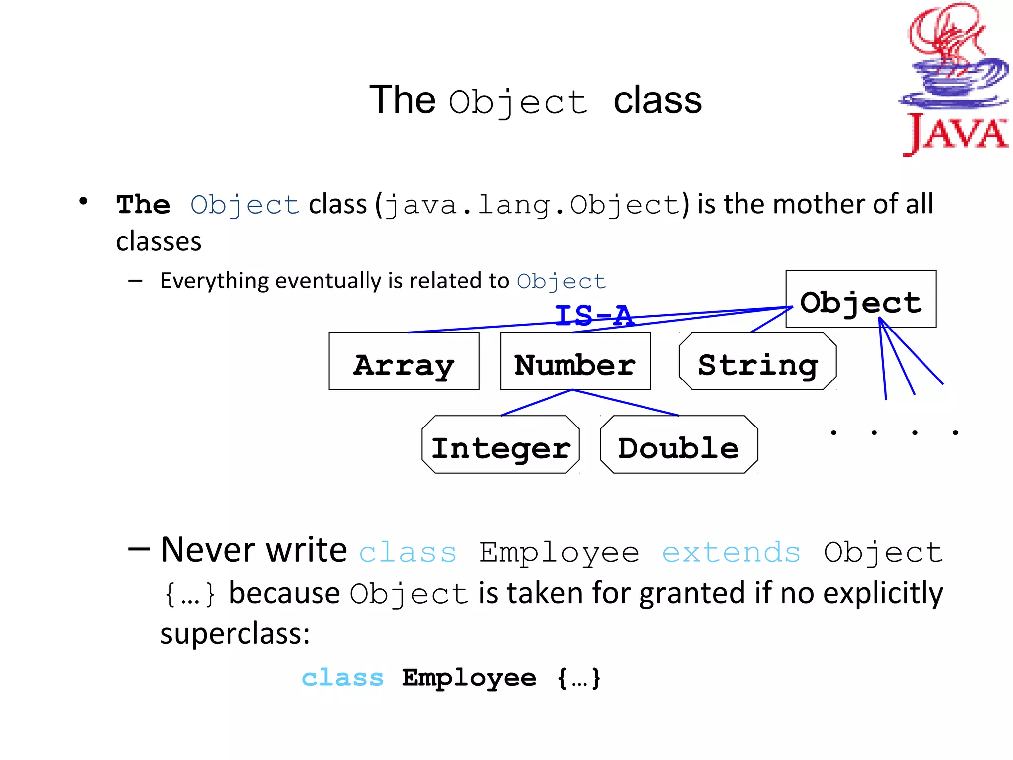 The Object class
• The Object class (java.lang.Object) is the mother of all
classes
– Everything eventually is related to Object
– Never write class Employee extends Object
{…} because Object is taken for granted if no explicitly
superclass:
class Employee {…}
Object
NumberArray String
Integer Double
IS-A
. . . .
 