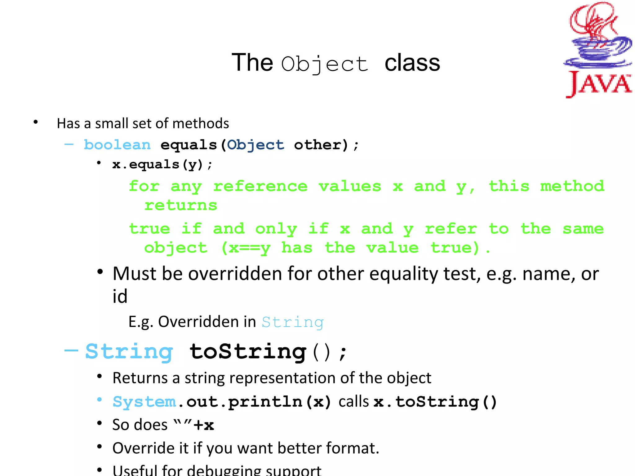 The Object class
• Has a small set of methods
– boolean equals(Object other);
• x.equals(y);
for any reference values x and y, this method
returns
true if and only if x and y refer to the same
object (x==y has the value true).
• Must be overridden for other equality test, e.g. name, or
id
E.g. Overridden in String
– String toString();
• Returns a string representation of the object
• System.out.println(x) calls x.toString()
• So does “”+x
• Override it if you want better format.
•
 