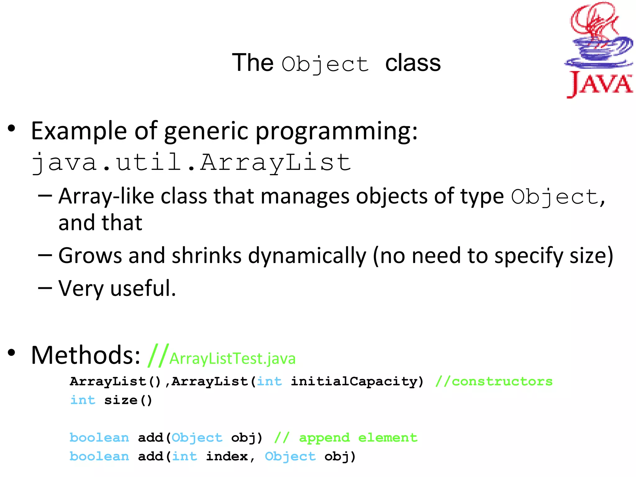 The Object class
• Example of generic programming:
java.util.ArrayList
– Array-like class that manages objects of type Object,
and that
– Grows and shrinks dynamically (no need to specify size)
– Very useful.
• Methods: //ArrayListTest.java
ArrayList(),ArrayList(int initialCapacity) //constructors
int size()
boolean add(Object obj) // append element
boolean add(int index, Object obj)
 