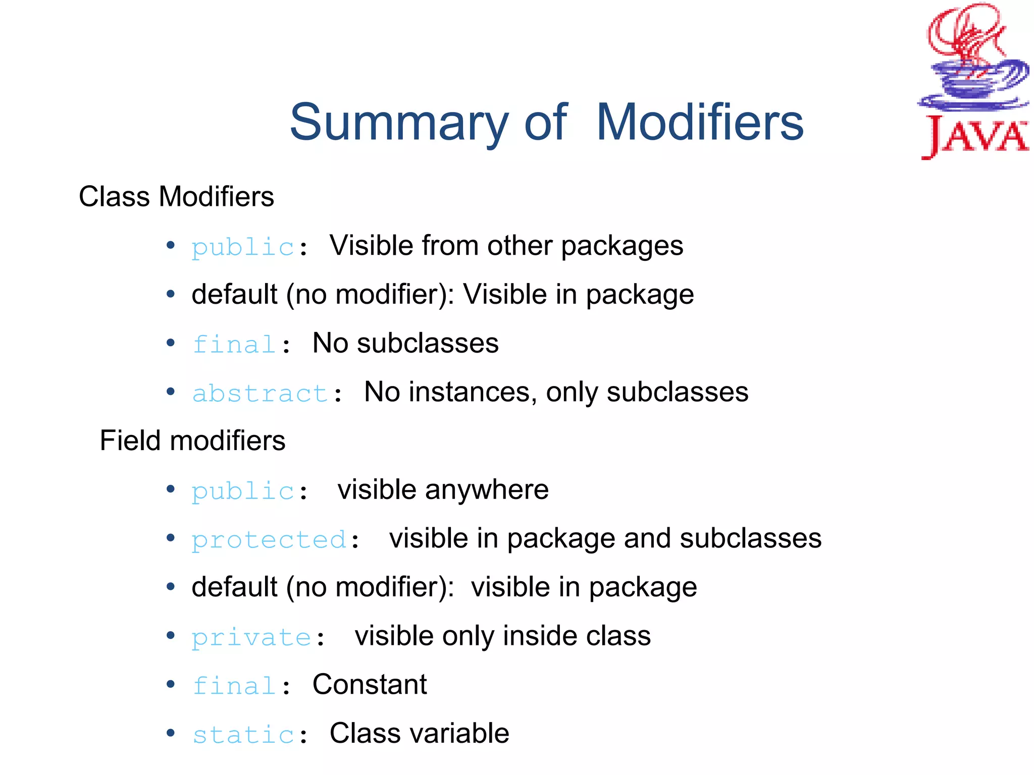 Summary of Modifiers
Class Modifiers
• public: Visible from other packages
• default (no modifier): Visible in package
• final: No subclasses
• abstract: No instances, only subclasses
Field modifiers
• public: visible anywhere
• protected: visible in package and subclasses
• default (no modifier): visible in package
• private: visible only inside class
• final: Constant
• static: Class variable
 