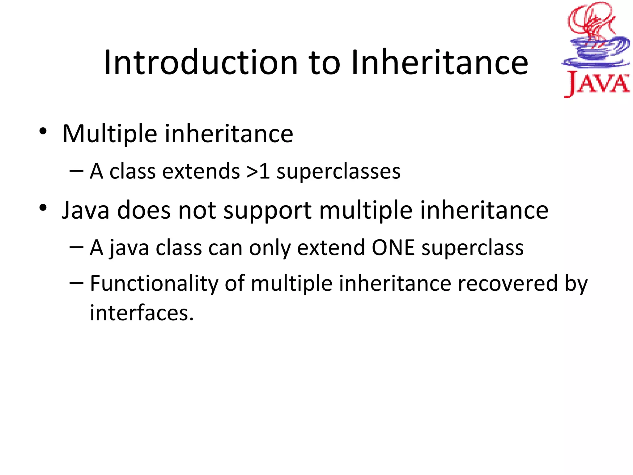 Introduction to Inheritance
• Multiple inheritance
– A class extends >1 superclasses
• Java does not support multiple inheritance
– A java class can only extend ONE superclass
– Functionality of multiple inheritance recovered by
interfaces.
 