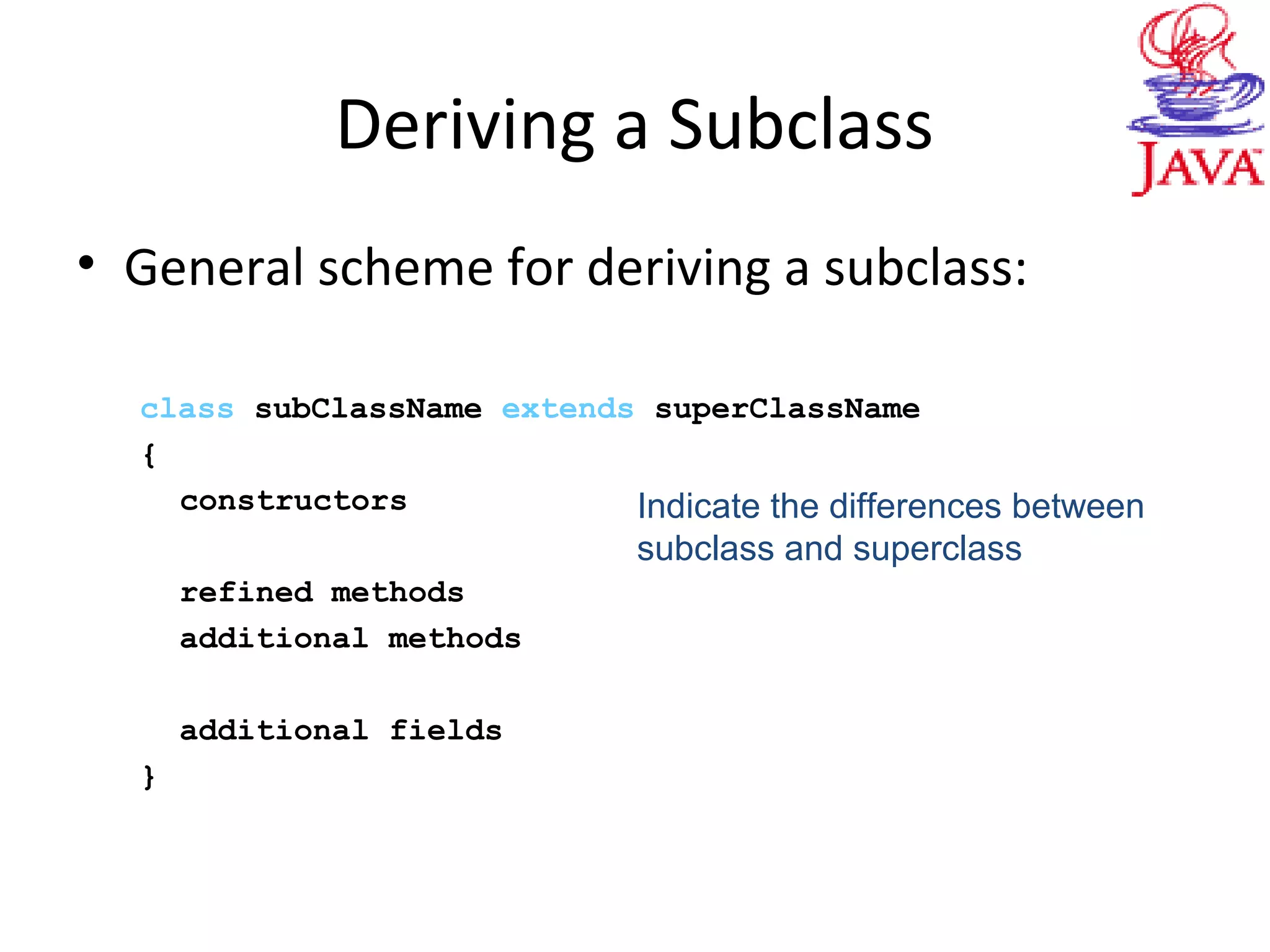 Deriving a Subclass
• General scheme for deriving a subclass:
class subClassName extends superClassName
{
constructors
refined methods
additional methods
additional fields
}
Indicate the differences between
subclass and superclass
 