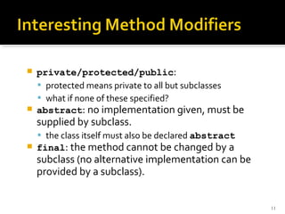    private/protected/public:
     protected means private to all but subclasses
     what if none of these specified?
   abstract: no implementation given, must be
    supplied by subclass.
     the class itself must also be declared abstract
   final: the method cannot be changed by a
    subclass (no alternative implementation can be
    provided by a subclass).


                                                        11
 