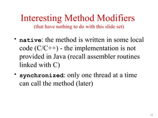 Interesting Method Modifiers
       (that have nothing to do with this slide set)

• native: the method is written in some local
  code (C/C++) - the implementation is not
  provided in Java (recall assembler routines
  linked with C)
• synchronized: only one thread at a time
  can call the method (later)



                                                       12
 
