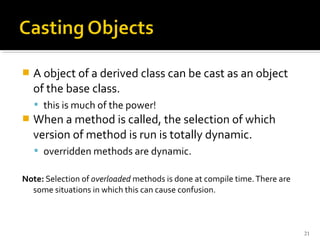    A object of a derived class can be cast as an object
    of the base class.
     this is much of the power!
   When a method is called, the selection of which
    version of method is run is totally dynamic.
     overridden methods are dynamic.

Note: Selection of overloaded methods is done at compile time. There are
  some situations in which this can cause confusion.



                                                                           21
 