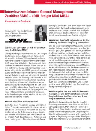 St. Galler Business School 13
Inhouse – Innerbetriebliche Aus- und Weiterbildung
Interview zum Inhouse General Management
Zertifikat SGBS – «DHL Freight Mini MBA»
Kundensicht – Feedback
Interview mit Frau Ina Lehmann,
Head of Human Resources
DHL Freight GmbH
Welche Ziele verfolgten Sie mit der Durchfüh-
rung des DHL Mini MBA?
Die Top-Führungskräfte innerhalb der DHL Freight
Deutschland stehen tagtäglich im Rampenlicht
als Vorbilder in ihrem Wirkungsbereich, müssen
komplexe Entscheidungen unter Unsicherheiten
treffen und ihre Mitarbeiter durch einen stetigen
internen wie externen Wandel führen und vor al-
lem motivieren. Hierzu sind mannigfaltige Fähig-
keiten nötig, die im Mini MBA ganzheitlich unter-
sucht, reflektiert und trainiert werden. Und hier
sind wir bei einem weiteren wichtigen Bestandteil
des Mini MBAs: Die Führungskräfte werden in ih-
rer notwendigen Reflektion begleitet, manchmal
auch durchaus schmerzhaft, aber immer wert-
schätzend. Nur eine Führungskraft, die sich kennt
und einschätzen kann, kann Orientierung bieten
und wirklich führen. Durch die Gruppengrösse von
max. 12 Personen kann schnell eine vertrauens-
volle Umgebung geschaffen werden, die auch ein
späteres Networking fördert.
 
Konnten diese Ziele erreicht werden?
Der Erfolg eines Programms kann zu unterschied-
lichen Zeitpunkten unterschiedlich bewertet wer-
den. Bisher sehen wir das Programm als äusserst
erfolgreich an. Die Teilnehmer berichten begeis-
tert von den Inhalten und den Aha-Effekten, die
sie erleben. Auch das entstandene Netzwerk wird
immer mehr genutzt. Eine abschliessende Beur-
Ina Lehmann
teilung ist jedoch erst zum einen nach dem ersten
vollständigen Durchlauf und zum anderen nach
der Probe aufs Exempel, nämlich dem erfolgrei-
chen Anwenden des Erlernten in der herausfor-
dernden und ambivalenten Realität, möglich.
 
Was ist aus Ihrer Sicht notwendig um die Ver-
ankerung der Inhalte langfristig zu erreichen?
Wie bei jeder vergleichbaren Massnahme kann ein
solches Training nur ein Startpunkt sein. Der Sa-
men ist gesät, nun geht es aber darum, die erlern-
ten Dinge im Alltag mutig einzusetzen und über
die Resultate zu reflektieren. Hierbei spielt der di-
rekte Vorgesetzte eine wichtige Rolle, der sich ak-
tiv mit der Führungskraft auseinandersetzen,
eventuelle Misserfolge aufnehmen und in man-
chen Fällen vielleicht sogar erst einmal Möglich-
keiten schaffen muss, um das Erlernte umzuset-
zen. Regelmässiges, konstruktives Feedback ist
hierbei unerlässlich und soll auch von der Füh-
rungskraft selbst beim direkten Vorgesetzten ein-
gefordert werden. Daneben hoffen wir, dass die
gebildeten Netzwerke den Test bestehen und
auch über verschiedene Standorte und Themen-
gebiete hinweg Möglichkeit zum Austausch und
kollegialer Beratung bieten.
 
Welche Aspekte sind aus Sicht des Personal-
management und der Personalweiterentwick-
lung im Rahmen der Konzeption von Schu-
lungsmassnahmen zentral?
Wichtig ist das Verständnis, dass die einzelne
Schulungsmassnahme trotz allem nur ein Stück
vom Weg darstellt. Man erhält im Training die
Möglichkeit, Dinge in einer strukturieren Art und
Weise und in einer geschützten Umgebung neu
bzw. tiefer kennenzulernen und unter Laborbedin-
gungen in Begleitung auszuprobieren. Die eigent-
liche Herausforderung, wie schon früher erwähnt,
 