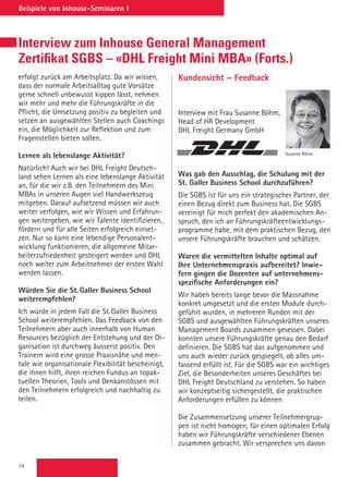 14
Beispiele von Inhouse-Seminaren I
Interview zum Inhouse General Management
Zertifikat SGBS – «DHL Freight Mini MBA» (Forts.)
Kundensicht – Feedback
Interview mit Frau Susanne Böhm,
Head of HR Development
DHL Freight Germany GmbH
Was gab den Ausschlag, die Schulung mit der
St. Galler Business School durchzuführen?
Die SGBS ist für uns ein strategischer Partner, der
einen Bezug direkt zum Business hat. Die SGBS
vereinigt für mich perfekt den akademischen An-
spruch, den ich an Führungskräfteentwicklungs-
programme habe, mit dem praktischen Bezug, den
unsere Führungskräfte brauchen und schätzen.
 
Waren die vermittelten Inhalte optimal auf
Ihre Unternehmenspraxis aufbereitet? Inwie-
fern gingen die Dozenten auf unternehmens-
spezifische Anforderungen ein?
Wir haben bereits lange bevor die Massnahme
konkret umgesetzt und die ersten Module durch-
geführt wurden, in mehreren Runden mit der
SGBS und ausgewählten Führungskräften unseres
Management Boards zusammen gesessen. Dabei
konnten unsere Führungskräfte genau den Bedarf
definieren. Die SGBS hat das aufgenommen und
uns auch wieder zurück gespiegelt, ob alles um-
fassend erfüllt ist. Für die SGBS war ein wichtiges
Ziel, die Besonderheiten unseres Geschäftes bei
DHL Freight Deutschland zu verstehen. So haben
wir konzeptseitig sichergestellt, die praktischen
Anforderungen erfüllen zu können
 
Die Zusammensetzung unserer Teilnehmergrup-
pen ist nicht homogen, für einen optimalen Erfolg
haben wir Führungskräfte verschiedener Ebenen
zusammen gebracht. Wir versprechen uns davon
Susanne Böhm
erfolgt zurück am Arbeitsplatz. Da wir wissen,
dass der normale Arbeitsalltag gute Vorsätze
gerne schnell unbewusst kippen lässt, nehmen
wir mehr und mehr die Führungskräfte in die
Pflicht, die Umsetzung positiv zu begleiten und
setzen an ausgewählten Stellen auch Coachings
ein, die Möglichkeit zur Reflektion und zum
Fragenstellen bieten sollen.
Lernen als lebenslange Aktivität?
Natürlich! Auch wir bei DHL Freight Deutsch-
land sehen Lernen als eine lebenslange Aktivität
an, für die wir z.B. den Teilnehmern des Mini
MBAs in unseren Augen viel Handwerkszeug
mitgeben. Darauf aufsetzend müssen wir auch
weiter verfolgen, wie wir Wissen und Erfahrun-
gen weitergeben, wie wir Talente identifizieren,
fördern und für alle Seiten erfolgreich einset-
zen. Nur so kann eine lebendige Personalent-
wicklung funktionieren, die allgemeine Mitar-
beiterzufriedenheit gesteigert werden und DHL
noch weiter zum Arbeitnehmer der ersten Wahl
werden lassen.
 
Würden Sie die St. Galler Business School
weiterempfehlen?
Ich würde in jedem Fall die St. Galler Business
School weiterempfehlen. Das Feedback von den
Teilnehmern aber auch innerhalb von Human
Resources bezüglich der Entstehung und der Or-
ganisation ist durchweg äusserst positiv. Den
Trainern wird eine grosse Praxisnähe und men-
tale wie organisationale Flexibilität bescheinigt,
die ihnen hilft, ihren reichen Fundus an topak-
tuellen Theorien, Tools und Denkanstössen mit
den Teilnehmern erfolgreich und nachhaltig zu
teilen.
 