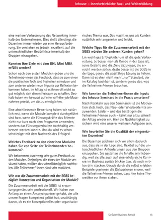 St. Galler Business School 15
Inhouse – Innerbetriebliche Aus- und Weiterbildung
eine weitere Verbesserung des Networking inner-
halb des Unternehmens. Dies stellt allerdings die
Dozenten immer wieder vor eine Herausforde-
rung. Sie verstehen es jedoch exzellent, auf die
unterschiedlichen Bedürfnisse innerhalb der
Gruppen einzugehen.
 
Konnten Ihre Ziele mit dem DHL Mini MBA
erfüllt werden?
Schon nach den ersten Modulen geben uns die
Teilnehmer/-innen das Feedback, dass sie zum einen
die praktischen Tools und Techniken einsetzen und
zum anderen wieder neue Impulse zur Reflexion be-
kommen haben. Im Alltag ist es ihnen oft nicht so
gut möglich, sich diesen Freiraum zu schaffen. Des-
halb haben wir bewusst auf eine «off-the-job-Mass-
nahme» gesetzt, um das zu ermöglichen.
 
Eine abschliessende Bewertung haben wir natür-
lich erst, wenn die Module komplett durchgeführt
sind bzw. wenn die Führungskräfte das Erlernte
nicht nur kurz nach dem Programm anwenden,
sondern das Führungsverhalten nachhaltig ver-
bessert werden konnte. Und da wird es schon
schwieriger mit dem Nachweis des Erfolges!
Welches Feedback zu den einzelnen Modulen
haben Sie von Seite der Teilnehmenden be-
kommen?
Wir bekommen durchweg sehr gutes Feedback zu
den Modulen. Diejenigen, die eines der Module ver-
säumt haben, wollten das schnellstmöglich nachho-
len. Alle Teilnehmer/-innen sind sehr motiviert.
 
Wie war die Zusammenarbeit mit der SGBS be-
züglich Konzeption und Organisation der Module?
Die Zusammenarbeit mit der SGBS ist erwar-
tungsgemäss sehr professionell. Wir haben von
Anfang an einen Ansprechpartner gehabt, der alle
unsere Fragen kompetent gelöst hat, unabhängig
davon, ob es ein konzeptionelles oder organisato-
risches Thema war. Das macht es uns als Kunden
natürlich sehr angenehm und leicht.
 
Welche Tipps für die Zusammenarbeit mit der
SGBS würden Sie anderen Kunden geben?
Ein wichtiges Erfolgskriterium ist die gute Vorbe-
reitung. Je besser man als Kunde in der Lage ist,
seine Bedarfe und die Ziele dazulegen, die er-
reicht werden sollen, desto besser ist die SGBS in
der Lage, genau die passfähige Lösung zu liefern.
Dann ist es eben nicht mehr „nur“ Standard, der
im Katalog buchbar ist, sondern genau das, was
die Teilnehmer/-innen brauchen.
 
Wie konnten die Teilnehmer/innen die Inputs
des Inhouse Seminars in die Praxis umsetzen?
Nach Rückkehr aus den Seminaren ist die Motiva-
tion stets hoch, das Neu- oder Wiedererlernte an-
zuwenden. Leider – und das bestätigen die
Teilnehmer/-innen auch – kehrt nur allzu schnell
der Alltag wieder ein. Hier die Nachhaltigkeit zu
sichern wird eine unserer weiteren Aufgaben sein.
 
Wie beurteilen Sie die Qualität der eingesetz-
ten Dozenten?
Die Dozenten zeichnen sich vor allem dadurch
aus, dass sie in der Lage sind, flexibel auf die un-
terschiedlichen Anforderungen aus den Gruppen
einzugehen. Sie gestalten die Inhalte sehr leben-
dig, weil sie alle auch auf eine erfolgreiche Karri-
ere im Business zurück blicken bzw. da noch mit-
ten drin stecken. Gerade durch die selbst erlebten
Beispiele gewinnen die Diskussionen enorm, weil
die Teilnehmer/-innen sehen, dass hier keine The-
oretiker vor ihnen stehen.
 