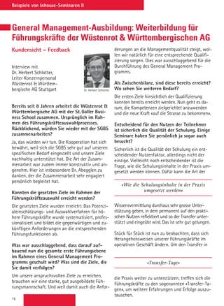 16
Beispiele von Inhouse-Seminaren II
General Management-Ausbildung: Weiterbildung für
Führungskräfte der Wüstenrot  Württembergischen AG
Kundensicht – Feedback
Interview mit
Dr. Herbert Schlotter,
Leiter Konzernpersonal
Wüstenrot  Württem-
bergische AG Stuttgart
Bereits seit 8 Jahren arbeitet die Wüstenrot 
Württembergische AG mit der St. Galler Busi-
ness School zusammen. Ursprünglich im Rah-
men des Führungskräfteauswahlprozesses.
Rückblickend, würden Sie wieder mit der SGBS
zusammenarbeiten?
Ja, das würden wir tun. Die Kooperation hat sich
bewährt, weil sich die SGBS sehr gut auf unseren
spezifischen Bedarf eingestellt und unsere Ziele
nachhaltig unterstützt hat. Die Art der Zusam-
menarbeit war zudem immer konstruktiv und an-
genehm. Hier ist insbesondere Dr. Abegglen zu
danken, der die Zusammenarbeit sehr engagiert
persönlich begleitet hat.
Konnten die gesetzten Ziele im Rahmen der
Führungskräfteauswahl erreicht werden?
Die gesetzten Ziele wurden erreicht: Das Potenzi-
aleinschätzungs- und Auswahlverfahren für hö-
here Führungskräfte wurde systematisiert, profes-
sionalisiert und bildet die gegenwärtigen und zu-
künftigen Anforderungen an die entsprechenden
Führungsfunktionen ab.
Was war ausschlaggebend, dass darauf auf-
bauend nun die gesamte erste Führungsebene
im Rahmen eines General Management Pro-
gramms geschult wird? Was sind die Ziele, die
Sie damit verfolgen?
Um unsere anspruchsvollen Ziele zu erreichen,
brauchen wir eine starke, gut ausgebildete Füh-
rungsmannschaft. Und weil damit auch die Anfor-
derungen an die Managementqualität steigt, wol-
len wir natürlich für eine entsprechende Qualifi-
zierung sorgen. Dies war ausschlaggebend für die
Durchführung des General Management Pro-
gramms.
Als Zwischenbilanz, sind diese bereits erreicht?
Wo sehen Sie weiteren Bedarf?
Die ersten Ziele hinsichtlich der Qualifizierung
konnten bereits erreicht werden. Nun geht es da-
rum, die Kompetenzen zielgerichtet anzuwenden
und die neue Kraft «auf die Strasse zu bekommen».
Entscheidend für den Nutzen der Teilnehmer
ist sicherlich die Qualität der Schulung. Einige
Seminare haben Sie persönlich ja sogar auch
besucht?
Sicherlich ist die Qualität der Schulung ein ent-
scheidender Nutzenfaktor, allerdings nicht der
einzige. Vielleicht noch entscheidender ist die
Frage, wie die Schulungsinhalte in der Praxis um-
gesetzt werden können. Dafür kann die Art der
«Wie die Schulungsinhalte in der Praxis
umgesetzt werden»
Wissensvermittlung durchaus sehr grosse Unter-
stützung geben, in dem permanent auf den prakti-
schen Nutzen reflektiert und so der Transfer unter-
stützt und eingeübt wird. Das ist sehr gut gelungen.
Stück für Stück ist nun zu beobachten, dass sich
Herangehensweisen unserer Führungskräfte im
operativen Geschäft ändern. Um den Transfer in
«Transfer-Tage»
die Praxis weiter zu unterstützen, treffen sich die
Führungskräfte zu den sogenannten «Transfer-Ta-
gen», um weitere Erfahrungen und Erfolge auszu-
tauschen.
Dr. Herbert Schlotter
 